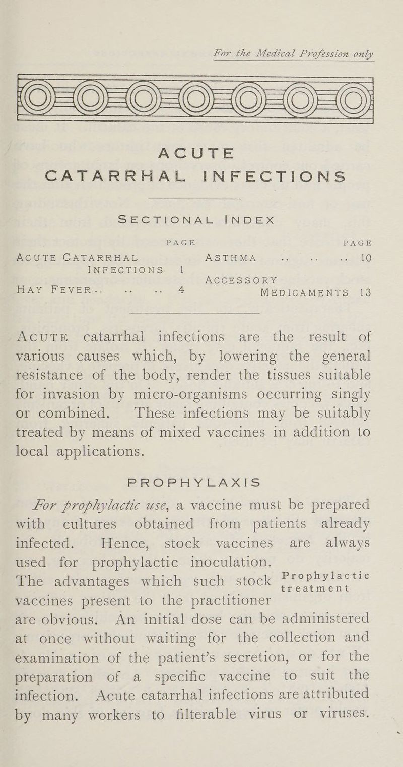 For the Medical Profession only (Q=O=O=0=0=0=0) ACUTE CATARRHAL INFECTIONS SECTIONAL -bN DEX PAGE PAGE ACUTE CATARRHAL ASTHMA a Re Ae ie) INFECTIONS 1 NEGCES SOR % MAY FEVER -: ss - 4 MEDICAMENTS 13 WAACUTE catarrhal infections are the result of various causes which, by lowering the general resistance of the body, render the tissues suitable for invasion by micro-organisms occurring singly or combined. ‘These infections may be suitably treated by means of mixed vaccines in addition to local applications. PROPHYLAXIS For prophylactic use, a vaccine must be prepared with cultures obtained from patients already infected. Hence, stock vaccines are always used for prophylactic inoculation. The advantages which such stock eee Pee ie? vaccines present to the practitioner are obvious. An initial dose can be administered at once without waiting for the collection and examination of the patient’s secretion, or for the preparation of a specific vaccine to suit the infection. Acute catarrhal infections are attributed by many workers to filterable virus or viruses.