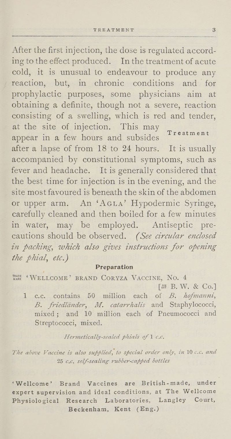 After the first injection, the dose is regulated accord- ing to the effect produced. Inthe treatment of acute cold, it is unusual to endeavour to produce any Feaction, but,-in -chronie-conditions: and» {6r prophylactic purposes, some physicians aim at obtaining a definite, though not a severe, reaction consisting of a swelling, which is red and tender, at the site of injection. This may appear in a few hours and subsides after a lapse of from 18 to 24 hours. It is usually accompanied by constitutional symptoms, such as fever and headache. It is generally considered that the best time for injection is in the evening, and the site most favoured is beneath the skin of the abdomen Or upper arm. An ‘AGLa’ Hypodermic Syringe, carefully cleaned and then boiled for a few minutes in water, may be employed. Antiseptic pre- cautions should be observed. (See circular enclosed in packing, which also gives instructions for opening the plial, etc.) Treatment Preparation Wak ‘ WELLCOME’ BRAND CoRYZA VACCINE, No. 4 [a B. W. &amp; Co.] 1 c.c. contains 50 million each of 8. hofmannt, B. friedlinder, M. catarrhalis and Staphylococci, mixed; and 10 million each of Pneumococci and Streptococci, mixed. Hermetically-sealed phials of 1 c.c. The above Vaccine ts also supplied, to special order only, in 10 c.c. and 25 c.c. self-sealing rubber-capped bottles ‘Wellcome’ Brand Vaccines are British-made, under expert supervision and ideal conditions, at The Wellcome Physiological Research Laboratories, Langley Court, Beckenham, Kent (Eng.)