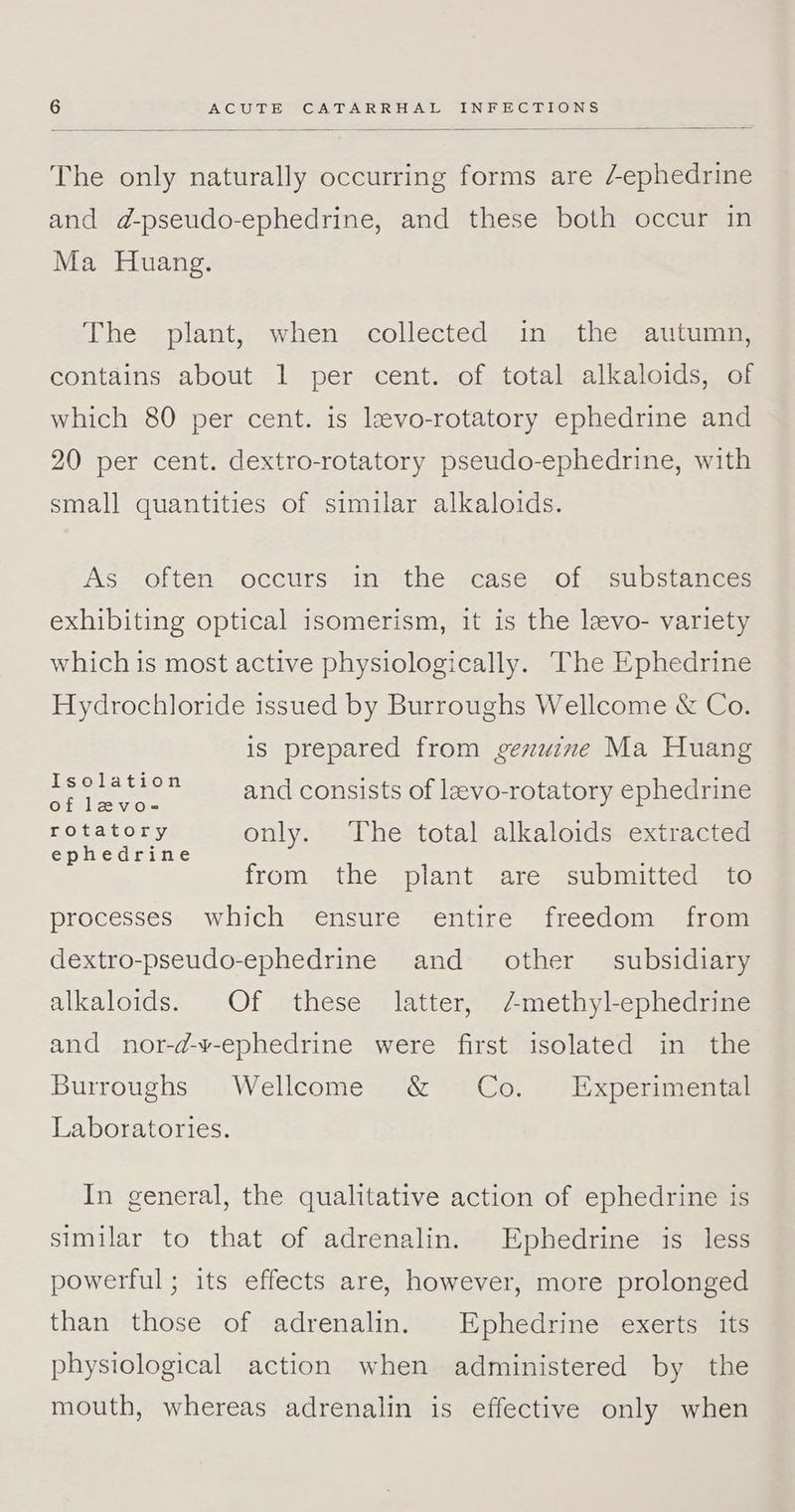 The only naturally occurring forms are ephedrine and d-pseudo-ephedrine, and these both occur in Ma Huang. The plant, when collected in the autumn, contains about 1 per cent. of total alkaloids, of which 80 per cent. is levo-rotatory ephedrine and 20 per cent. dextro-rotatory pseudo-ephedrine, with small quantities of similar alkaloids. As often occurs: in the case ‘of ssubstances exhibiting optical isomerism, it is the levo- variety which is most active physiologically. The Ephedrine Hydrochloride issued by Burroughs Wellcome & Co. is prepared from genuine Ma Huang Isolation of levo- rotatory only. The total alkaloids extracted ephedrine and consists of lzvo-rotatory ephedrine from the plant are submitted to processes which ensure entire freedom from dextro-pseudo-ephedrine and other subsidiary alkaloids. Of these latter, /methyl-ephedrine and nor-d-v-ephedrine were first isolated in the Burroughs Wellcome & Co. Experimental Laboratories. In general, the qualitative action of ephedrine is similar to that of adrenalin. Ephedrine is less powerful; its effects are, however, more prolonged than those of adrenalin. Ephedrine exerts its physiological action when administered by the mouth, whereas adrenalin is effective only when