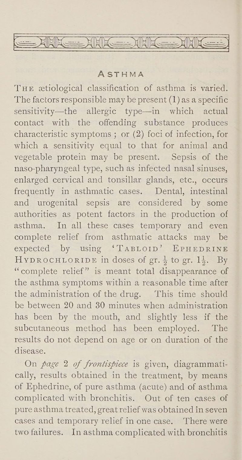 ASTHMA THE etiological classification of asthma is varied. The factors responsible may be present (1) as a specific sensitivity—the allergic type—in which actual contact with the offending substance produces characteristic symptoms ; or (2) foci of infection, for which a sensitivity equal to that for animal and vegetable protein may be present. Sepsis of the naso-pharyngeal type, such as infected nasal sinuses, enlarged cervical and tonsillar glands, etc., occurs frequently in asthmatic cases. Dental, intestinal and urogenital sepsis are considered by some authorities as potent factors in the production of asthma. In all these cases temporary and even complete relief from asthmatic attacks may be expected” by—using “TABLOID”. EHPHEDRINE HYDROCHLORIDE in doses of gr. $ to gr. 14. By “complete relief” is meant total disappearance of the asthma symptoms within a reasonable time after the administration of the drug. This time should be between 20 and 30 minutes when administration has been by the mouth, and slightly less if the subcutaneous method has been employed. The results do not depend on age or on duration of the disease. On page 2 of frontispiece 1s given, diagrammati- cally, results obtained in the treatment, by means of Ephedrine, of pure asthma (acute) and of asthma complicated with bronchitis. Out of ten cases of pure asthma treated, great relief was obtained in seven cases and temporary relief in one case. There were two failures. In asthma complicated with bronchitis