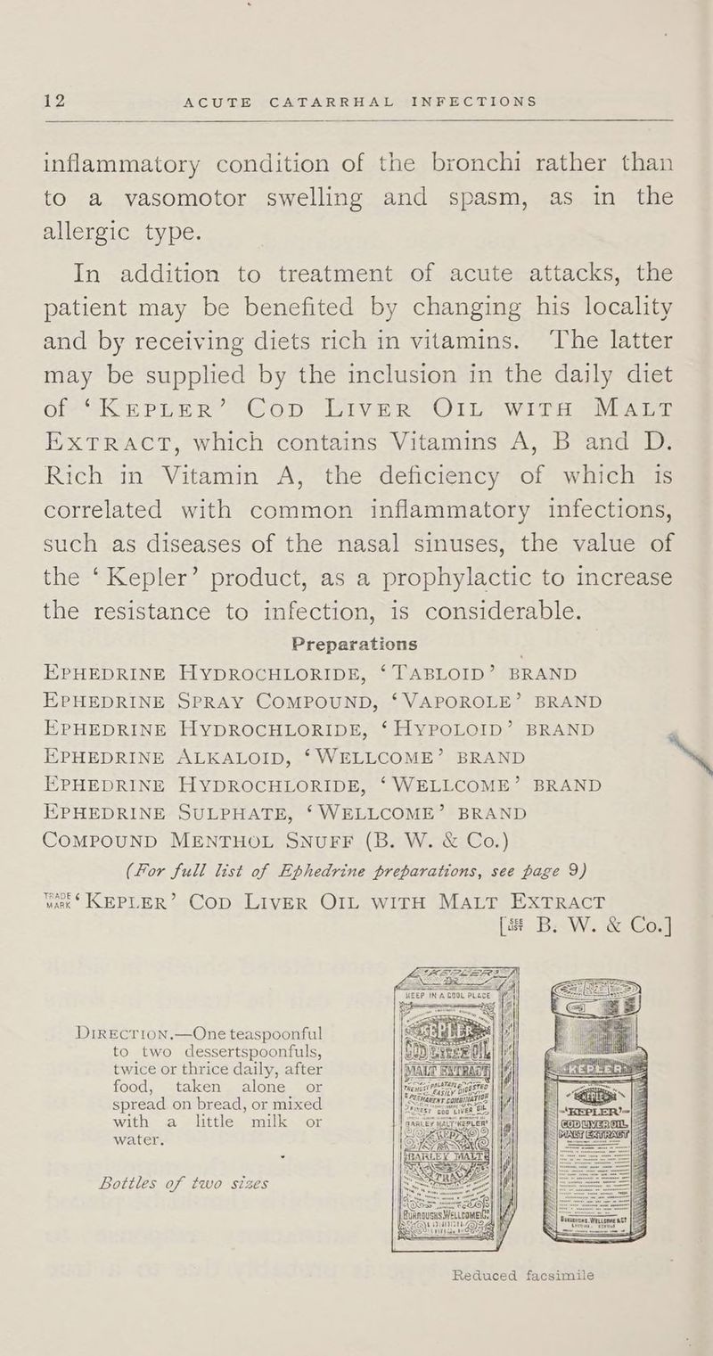 inflammatory condition of the bronchi rather than to a vasomotor swelling and spasm, as in the allergic type. In addition to treatment of acute attacks, the patient may be benefited by changing his locality and by receiving diets rich in vitamins. ‘The latter may be supplied by the inclusion in the daily diet Off SSR PEE Ree COD) iV eR O Lip Ww Ta el ay ieeseen EXTRACT, which contains Vitamins A, B and D. Rich in Vitamin A, the deficiency of which 1s correlated with common inflammatory infections, such as diseases of the nasal sinuses, the value of the ‘Kepler’ product, as a prophylactic to increase the resistance to infection, is considerable. Preparations EPHEDRINE HYDROCHLORIDE, ‘TABLOID’ BRAND EPHEDRINE SPRAY COMPOUND, ‘VAPOROLE’ BRAND EPHEDRINE HYDROCHLORIDE, ‘ HYPOLOID’ BRAND EPHEDRINE ALKALOID, ‘WELLCOME’ BRAND “ EPHEDRINE HYDROCHLORIDE, ‘WELLCOME’ BRAND EPHEDRINE SULPHATE, ‘WELLCOME’ BRAND COMPOUND MENTHOL SNUFF (B. W. &amp; Co.) (For full list of Ephedrine preparations, see page 9) Yak KEPLER’ Cop LIvER OIL WITH MALT EXTRACT [a B. W. &amp; Co.] DrrEcrion.—One teaspoonful to two dessertspoonfuls, twice or thrice daily, after food, taken alone or spread on bread, or mixed with a little milk or water. Bottles of two sizes