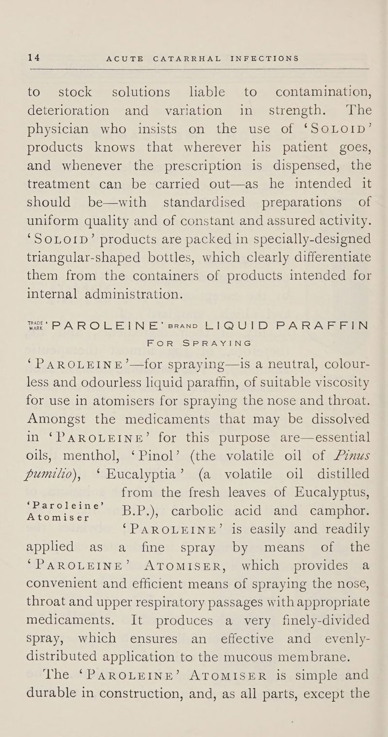 to stock solutions liable to contamination, deterioration and variation in strength. The physician who insists on the use of ‘S@LOID’ products knows that wherever his patient goes, and whenever the prescription is dispensed, the treatment can be carried out—as he intended it should be—with standardised preparations of uniform quality and of constant and assured activity. ‘SOLOID’ products are packed in specially-designed triangular-shaped bottles, which clearly differentiate them from the containers of products intended for internal administration. wk PAROLEINE’ srann LIQUID PARAFFIN FOR SPRAYING ‘PAROLEINE’—for spraying—is a neutral, colour- less and odourless liquid paraffin, of suitable viscosity for use in atomisers for spraying the nose and throat. Amongst the medicaments that may be dissolved in ‘PAROLEINE’ for this purpose are—essential oils, menthol, ‘Pinol’ (the volatile oil of Pinus pumilto), ‘ Eucalyptia’ (a volatile oil distilled from the fresh leaves of Eucalyptus, B.P.), carbolic acid and camphor. ‘PAROLEINE’ is easily and readily applied\-asslravaine? spray.qnbymameans Sclmecne ‘PAROLEINE’ ATOMISER, which provides a convenient and efficient means of spraying the nose, throat and upper respiratory passages with appropriate medicaments. It produces a very finely-divided spray, which ensures an effective and _ evenly- distributed application to the mucous membrane. The. ‘PAROLEINE’ ATOMISER is simple and durable in construction, and, as all parts, except the ‘Paroleine’ Atomiser
