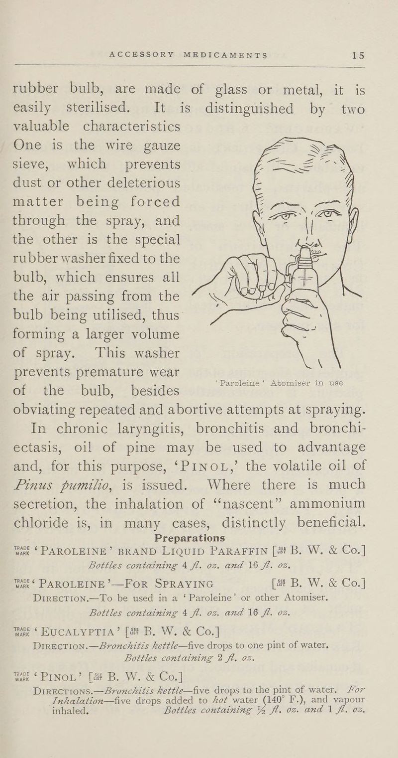rubber bulb, are made of glass or metal, it is easily sterilised. It is distinguished by two valuable characteristics One is the wire gauze sieve, which prevents dust or other deleterious matter being forced through the spray, and the other is the special rubber washer fixed to the bulb, which ensures all the air passing from the bulb being utilised, thus’ forming a larger volume of spray. This washer prevents premature wear of the bulb, _ besides obviating repeated and abortive attempts at spraying. In chronic laryngitis, bronchitis and bronchi- ectasis, oil of pine may be used to advantage and, for this purpose, ‘PINOL,’ the volatile oil of Pinus pumilio, is issued. Where there is much secretion, the inhalation of ‘‘nascent” ammonium chloride is, in many cases, distinctly beneficial. Preparations wae ‘ PAROLEINE’ BRAND LIQUID PARAFFIN [4 B. W. &amp; Co.] Bottles containing 4 fl. 0z. and 16 ft. 02. tak‘ PAROLEINE ’—FOR SPRAYING [a B. W. &amp; Co.] DireEcrion.—To be used in a ‘ Paroleine’ or other Atomiser. Bottles containing 4 fl. oz. and 16 fl. oz. fee HUCALYPTIA’ [2#-B. W.-&amp; Co.] Direcrion.—Bvronchitis kettle—five drops to one pint of water. Bottles containing 2 fl. 02. nae - PINOL’ (ee B. W. &amp; Co] Directions.—Sronchitis kettle—five drops to the pint of water. or Inhalation—five drops added to hot water (140° F.), and vapour inhaled. Bottles containing Y% fl. 02. and 1 fl. 0%.