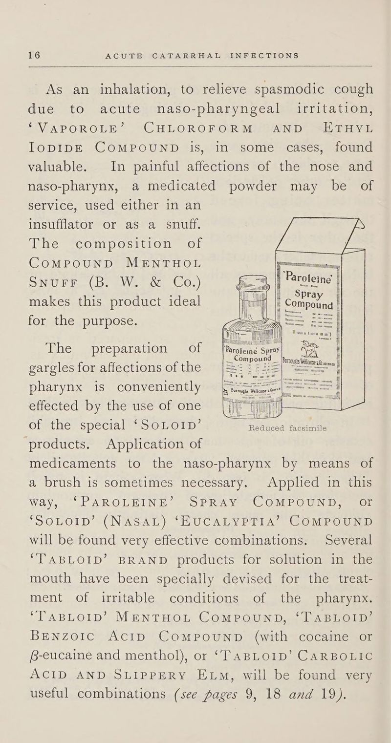 As an inhalation, to relieve spasmodic cough due to acute naso-pharyngeal irritation, ‘“VAPOROLE’ CHLOROFORM SAND SHETHYE IlopIDE COMPOUND. is, Sin)some-cases;” found valuable. In painful affections of the nose and naso-pharynx, a medicated powder may be of service, used either in an insufflator or as a snuff. The *composition™ of ComMPpouNnD MENTHOL Nil Die bem ieeoce OGL) makes this product ideal for the purpose. MMIC M4444 HONHHAMTAL TN Paroleing Spray Ie DUE, (2 TTT TPO Vue tain ) Soman Y Borrovets Wellcooe 10 wma Prolene Spray ... Compound | The preparation of TATOO gargles for affections of the pharynx is conveniently [| effected by the use of one vin Olmthes speciale SOOT D: ciaa ee products. Application of medicaments to the naso-pharynx by means of a brush is sometimes necessary. Applied in this way, ‘“PAROLEINE’ SPRAY COMPOUND, “or ‘SOLOID’ (NASAL) ‘EUCALYPT1IA’ COMPOUND will be found very effective combinations. Several ‘TABLOID’ BRAND products for solution in the mouth have been specially devised for the treat- ment of irritable conditions of the pharynx. ‘TABLOID’ MENTHOL COMPOUND, ‘TABLOID’ BENzoICcC ACID ComPpouND (with cocaine or B-eucaine and menthol), or ‘TaBLo1D’ CARBOLIC ACID AND SLIPPERY ELM, will be found very useful combinations (see pages 9, 18 and 19).