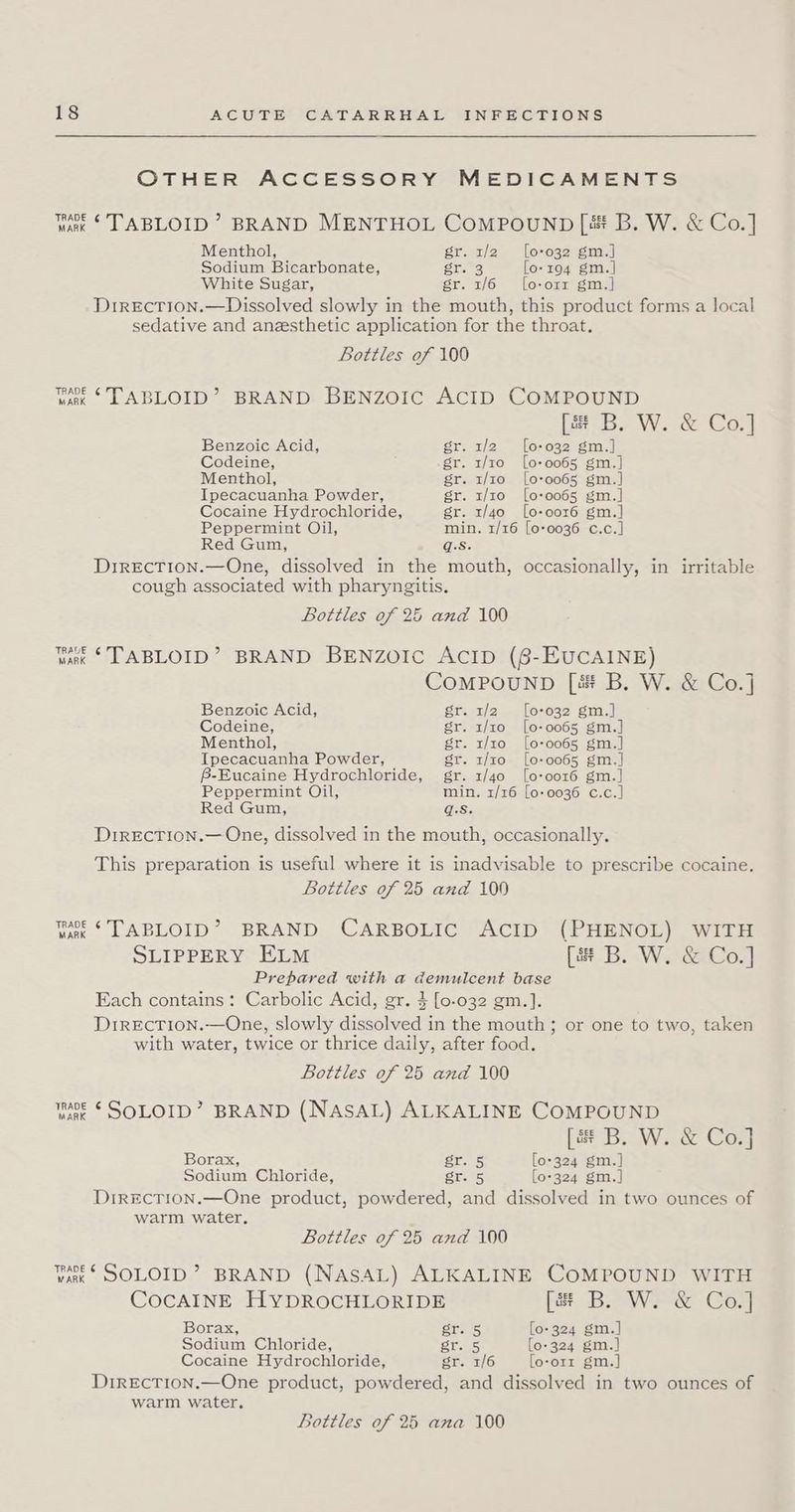 OTHER ACCESSORY MEDICAMENTS Wak * TABLOID’? BRAND MENTHOL COMPOUND [&amp; B. W. &amp; Co.] Menthol, gr. 1/2 [0-032 gm.] Sodium Bicarbonate, gt. 3 0-194 gm.| White Sugar, gr. 1/6 [o-orr gm.] DirEcTIoN.—Dissolved slowly in the mouth, this product forms a local sedative and anesthetic application for the throat. Bottles of 100 van * TABLOID’? BRAND BENZOIC ACID COMPOUND [s+ B. W. &amp; Co.] Benzoic Acid, gr. 1/2 [0-032 gm.] Codeine, .gr. 1/10 [0-0065 gm.] Menthol, gr. 1/10 [o-0065 gm.] Ipecacuanha Powder, gr. 1/10 [o-0065 gm.] Cocaine Hydrochloride, gr. 1/40 [o-oor6 gm.] Peppermint Oil, min. 1/16 [0*0036 c.c.] Red Gum, g.s. DrreEcTION.—One, dissolved in the mouth, occasionally, in irritable cough associated with pharyngitis. Bottles of 25 and 100 Wak ‘TABLOID’ BRAND BENZOIC ACID (8-EUCAINE) COMPOUND [é# B. W. &amp; Co.] Benzoic Acid, gr. 1/2 [o-032 gm.] Codeine, gr. 1/10 [o-0065 gm.] Menthol, gr. 1/10 [o-0065 gm.] Ipecacuanha Powder, gr. t/t0 [o-0065 gm.] B-Eucaine Hydrochloride, gr. 1/40 [o-oor6 gm.] Peppermint Oil, min. 1/16 [o0-0036 c.c.] Red Gum, qg.s. DirEcTion.— One, dissolved in the mouth, occasionally. This preparation is useful where it is inadvisable to prescribe cocaine. Bottles of 25 and 100 Tare * LABLOID” BRAND CARBOLIC ACID (PHENOL) WITH SLIPPERY ELM [e B. W. &amp; Co.] Prepared with a demulcent base Each contains: Carbolic Acid, gr. $ [0-032 gm.]. D1RECTION.—One, slowly dissolved i in the mouth; or one to two, taken with water, twice or thrice daily, after food. Bottles of 25 and 100 wre € SOLOID’ BRAND (NASAL) ALKALINE COMPOUND [4 B. W. &amp; Co.] Borax, er. 5 [o-324 gm.] Sodium Chloride, st. 5 [0-324 gm.] DrrectTion.—One product, powdered, and dissolved in two ounces of warm water. Bottles of 25 and 100 var © SOLOID? BRAND (NasAL) ALKALINE COMPOUND WITH COCAINE HYDROCHLORIDE [se B. W. &amp; Co.] Borax, Stas [o-324 gm.] Sodium Chloride, gr. 5 [o-324 gm.] Cocaine Hydrochloride, gr. 1/6 fo-orr gm.] Drrectrion.—One product, powdered, and dissolved in two ounces of warm water.