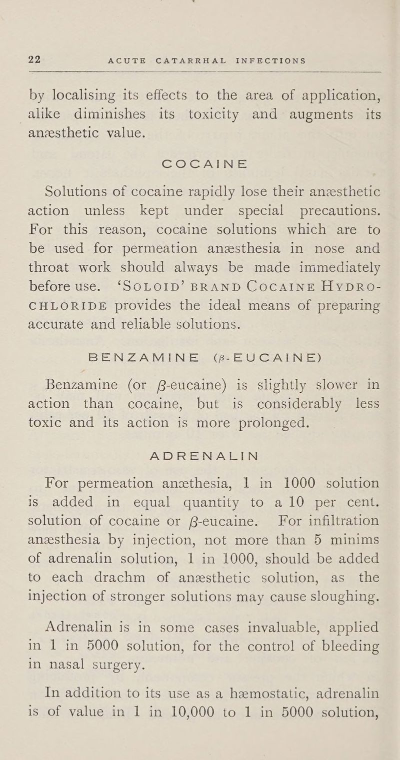 by localising its effects to the area of application, alike diminishes its toxicity and augments its anesthetic value. CO CAME Solutions of cocaine rapidly lose their anesthetic action unless kept under special precautions. For this reason, cocaine solutions which are to be used for permeation anzsthesia in nose and throat work should always be made immediately before use. ‘SOLOID’ BRAND CocAINE HypDRo- CHLORIDE provides the ideal means of preparing accurate and reliable solutions. BENZAMINE (6-EUCAINE) Benzamine (or f-eucaine) is slightly slower in action than cocaine, but is considerably less toxic and its action is more prolonged. ADRENALIN For permeation anzthesia, 1 in 1000 solution is added in equal quantity to a10 per cent. solution of cocaine or B-eucaine. For infiltration anesthesia by injection, not more than 5 minims of adrenalin solution, 1 in 1000, should be added to each drachm of anesthetic solution, as the injection of stronger solutions may cause sloughing. Adrenalin is in some cases invaluable, applied in 1 in 5000 solution, for the control of bleeding in nasal surgery. In addition to its use as a hemostatic, adrenalin is of value in 1 in 10,000 to 1 in 5000 solution,