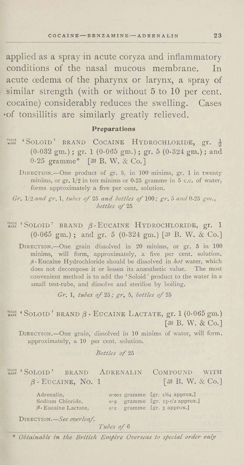 applied as a spray in acute coryza and inflammatory conditions of the nasal mucous membrane. In acute cedema of the pharynx or larynx, a spray of similar strength (with or without 5 to 10 per cent. cocaine) considerably reduces the swelling. Cases -of tonsillitis are similarly greatly relieved. Preparations RADE T or wk ‘SOLOID? BRAND COCAINE HYDROCHLORIDE, gr. $ (0-032 gm.) ; gr. 1 (0-065 gm.); gr. 5 (0-324 gm.); and 0-25 gramme* [i B. W. &amp; Co.] DtreEcTIon.—One product of gr. 5, in 100 minims, gr. 1 in twenty minims, or gr, 1/2 in ten minims or 0-25 gramme in 5 c.c. of water, forms approximately a five per cent, solution. Gr. 1/2and gr.1, tubes of 25 and bottles of 100; gr. i and 0.25 gm., bottles of 25 TRADE ¢ wak ‘SOLOID? BRAND §8-EUCAINE HYDROCHLORIDE, gr. 1 (=) (0-065 gm.); and gr. 5 (0-324 gm.) [s B. W. &amp; Co.] DrreEcTion.—One grain dissolved in 20 minims, or gr. 5 in 100 minims, will form, approximately, a five per cent. solution. 8-Eucaine Hydrochloride should be dissolved in Zot water, which does not decompose it or lessen its anesthetic value. The most convenient method is to add the ‘Soloid’ product to the water ina small test-tube, and dissolve and sterilise by boiling. Gr. 1, tubes of 25; gr. 5, bottles of 25 TRADE ¢ wrk * SOLOTD’” BRAND 6 - EUCAINE LACTATE, gr. 1 (0-065 gm.) [3 B. W. &amp; Co.] DrIRECTION.—One grain, dissolved in 10 minims of water, will form, approximately, a 10 per cent. solution. Bottles of 25 TRADE ¢ unk “SOLOID’? BRAND ADRENALIN COMPOUND WITH B-EucaIngE, No. 1 [a B. W. &amp; Co.] Adrenalin, oroor gramme [gr. 1/64 approx,] Sodium Chloride, o-9 ©«gramme [egr. 13-1/2 approx.] 8-Eucaine Lactate, o-2 gramme ([gr. 3 approx.] Direction.—See overlea/. Tubes of 6 * Obtainable in the British Empire Overseas to special order only