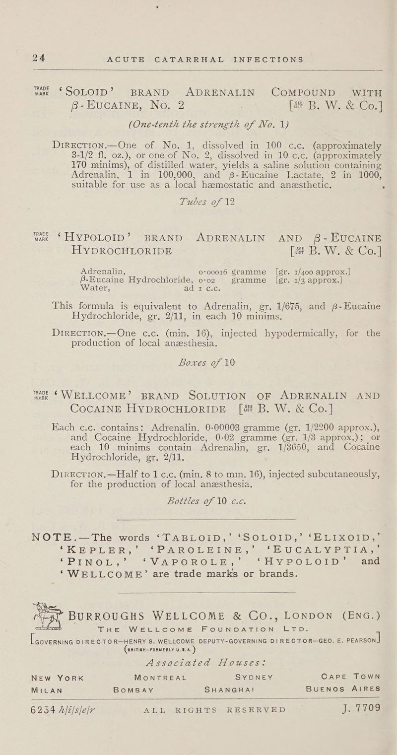 hark §SOLOID? BRAND ADRENALIN COMPOUND WITH B-EuCAINE, No. 2 Lar B. W..&amp;.Co7] (One-tenth the strength of No. 1) Direcrion.—One of No. 1, dissolved in 100 c.c. (approximately 3-1/2 fl. 0z.), or one of No. 2, dissolved in 10 c.c. (approximately 170 minims), of distilled water, yields a saline solution containing Adrenalin, 1 in 100,000, and B-Eucaine Lactate, 2 in 1000, suitable for use as a ‘local heemostatic and anzesthetic. s Tubes of 12 wk *HLYPOLOID’? BRAND ADRENALIN AND 8- EUCAINE HYDROCHLORIDE [a B. W. &amp; Co.] Adrenalin, o-o0016 gramme ([gr. 1/400 approx.] B-Eucaine Hydrochloride, 0-02 gramme (gr. 1/3 approx.] Water, Adut C.C; This formula is equivalent to Adrenalin, _gr. 1/675, and g-Eucaine Hydrochloride, gr. 2/11, in each 10 minims. Drrecrion.—One c.c. (min. 16), injected hypodermically, for the production of local anesthesia. Boxes of 10 wae § WELLCOME’ BRAND SOLUTION OF ADRENALIN AND CocAINE HYDROCHLORIDE [é&amp; B. W. &amp; Co.] Each c.c. contains: Adrenalin, 0-00003 gramme (gr. 1/2200 approx.), and Cocaine Hydrochloride, 0-02 gramme (gr. 1/3 approx.); or each 10 minims contain Adrenalin, gr. 1/8650, and Cocaine Hydrochloride, gr, 2/11. Direcrion.—Half to 1 c.c. (min, 8 to min. 16), injected subcutaneously, for the production of local anzsthesia. Bottles of 10 c.c. NOTE.—The words “TABLOID, “SOLOID,’ ‘ELIXOID,. ‘KEPLER, 0 “PRP AROLELN EY wy o2U CALYP2 tAne SPIN OG, OSV AP OR OLE... “HY Pi0d.0 ED aan ‘“WELLCOMB’ are trade marks or brands. i BURROUGHS WELLCOME &amp; CO., LONDON (ENG.) est THE WELLCOME FOUNDATION. Litp: hegsaive DIRECTOR—HENRY S. WELLCOME DEPUTY-GOVERNING DIRECTOR-—GEO. E. pearson BRITIGH—FORMERLY U.8.A. Associated Houses: NEw YORK MONTREAL SYDNEY CAPE TOWN MILAN BOMBAY SHANGHA! BuENOS AIRES 6254 A/2/s/e/r ALL RIGHTS RESERVED Ji TOS