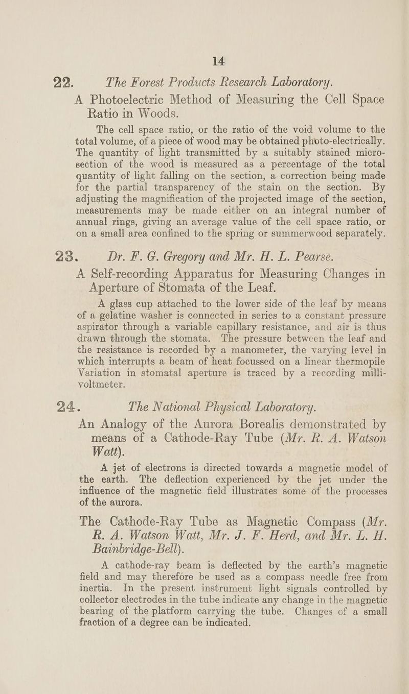The Forest Products Research Laboratory. A Photoelectric Method of Measuring the Cell Space Ratio in Woods. The cell space ratio, or the ratio of the void volume to the total volume, of a piece of wood may be obtained photo-electrically. The quantity of light transmitted by a suitably stained micro- section of the wood is measured as a percentage of the total quantity of light falling on the section, a correction being made for the partial transparency of the stain on the section. By adjusting the magnification of the projected image of the section, measurements may be made either on an integral number of annual rings, giving an average value of the cell space ratio, or on a small area confined to the spring or summerwood separately. A Self-recording Apparatus for Measuring Changes in Aperture of Stomata of the Leaf. A glass cup attached to the lower side of the leaf by means of a gelatine washer is connected in series to a constant pressure aspirator through a variable capillary resistance, and air is thus drawn through the stomata. The pressure between the leaf and the resistance is recorded by a manometer, the varying level in which interrupts a beam of heat focussed on a linear thermopile Variation in stomatal aperture is traced by a recording milli- voltmeter. An Analogy of the Aurora Borealis demonstrated by means of a Cathode-Ray Tube (Mr. R. A. Watson Watt). A jet of electrons is directed towards a magnetic model of the earth. The deflection experienced by the jet under the influence of the magnetic field illustrates some of the processes of the aurora. The Cathode-Ray Tube as Magnetic Compass (Mr. R. A. Watson Watt, Mr. J. F. Herd, and Mr. L. H. Bainbridge-Bell). A cathode-ray beam is deflected by the earth’s magnetic field and may therefore be used as a compass needle free from inertia. In the present instrument light signals controlled by collector electrodes in the tube indicate any change in the magnetic bearing of the platform carrying the tube. Changes of a small fraction of a degree can be indicated.