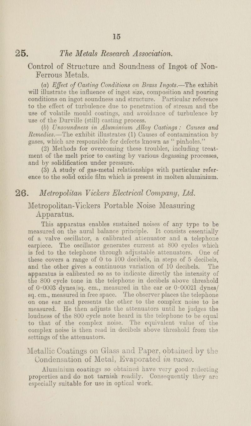 25. The Metals Research Association. Control of Structure and Soundness of Ingot of Non- Ferrous Metals. (a) Effect of Casting Conditions on Brass Ingots —The exhibit will illustrate the influence of ingot size, composition and pouring conditions on ingot soundness and structure. Particular reference to the effect of turbulence due to penetration of stream and the use of volatile mould coatings, and avoidance of turbulence by use of the Durville (still) casting process. (b) Unsoundness in Aluminiwm Alloy Castings: Causes and Remedies.—The exhibit illustrates (1) Causes of contamination by gases, which are responsible for defects known as “ pinholes.”’ (2) Methods for overcoming these troubles, including treat- ment of the melt prior to casting by various degassing processes, and by solidification under pressure. (3) A study of gas-metal relationships with particular refer- ence to the solid oxide film which is present in molten aluminium. 26. Metropolitan Vickers Electrical Company, Lid. Metropolitan-Vickers Portable Noise Measuring Apparatus. This apparatus enables sustained noises of any type to be measured on the aural balance principle. It consists essentially of a valve oscillator, a calibrated attenuator and a telephone earpiece. The oscillator generates current at 800 cycles which is fed to the telephone through adjustable attenuators. One of these covers a range of 0 to 100 decibels, in steps of 5 decibels, and the other gives a continuous variation of 10 decibels. The apparatus is calibrated so as to indicate directly the intensity of the 800 cycle tone in the telephone in decibels above threshold of 0-0003 dynes/sq. cm., measured in the ear or 0:00021 dynes/ sq. cm., measured in free space. ‘I'he observer places the telephone on one ear and presents the other to the complex noise to be measured. He then adjusts the attenuators until he judges the loudness of the 800 cycle note heard in the telephone to be equal to that of the complex noise. The equivalent value of the complex noise is then read in decibels above threshold from the settings of the attenuators. Metallic Coatings on Glass and Paper, obtained by the Condensation of Metal, Hivaporated an vacuo. Aluminium coatings so obtained have very good reilecting properties and do not tarnish readily. Consequently they are especially suitable for use in optical work,