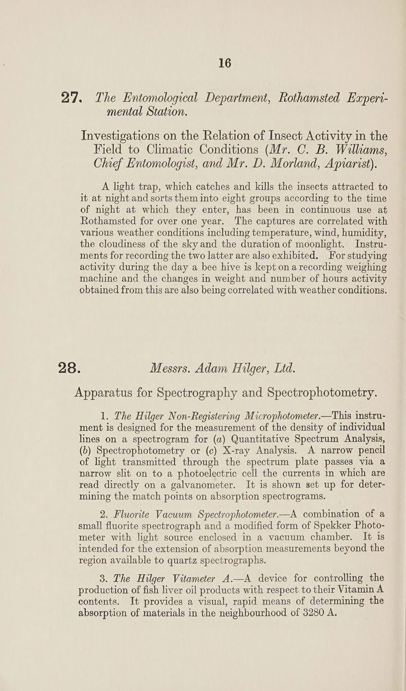 27. The Entomological Department, Rothamsted Experi- mental Station. Investigations on the Relation of Insect Activity in the Field to Climatic Conditions (Mr. C. B. Walliams, Chief Entomologist, and Mr. D. Morland, Aprarist). A light trap, which catches and kills the insects attracted to it at night and sorts them into eight groups according to the time of night at which they enter, has been in continuous use at Rothamsted for over one year. The captures are correlated with various weather conditions including temperature, wind, humidity, the cloudiness of the sky and the duration of moonlight. Instru- ments for recording the two latter are also exhibited. For studying activity during the day a bee hive is kept on arecording weighing machine and the changes in weight and number of hours activity obtained from this are also being correlated with weather conditions. 28. Messrs. Adam Hilger, Ltd. Apparatus for Spectrography and Spectrophotometry. 1. The Hilger Non-Registering Microphotometer.—This instru- ment is designed for the measurement of the density of individual lines on a spectrogram for (a) Quantitative Spectrum Analysis, (6) Spectrophotometry or (c) X-ray Analysis. A narrow pencil of light transmitted through the spectrum plate passes via a narrow slit on to a photoelectric cell the currents in which are read directly on a galvanometer. It is shown set up for deter- mining the match points on absorption spectrograms. 2. Fluorite Vacuum Spectrophotometer—A. combination of a small fluorite spectrograph and a modified form of Spekker Photo- meter with light source enclosed in a vacuum chamber. It is intended for the extension of absorption measurements beyond the region available to quartz spectrographs. 3. The Hilger Vitameter A—A device for controlling the production of fish liver oil products with respect to their Vitamin A contents. It provides a visual, rapid means of determining the absorption of materials in the neighbourhood of 3280 A.
