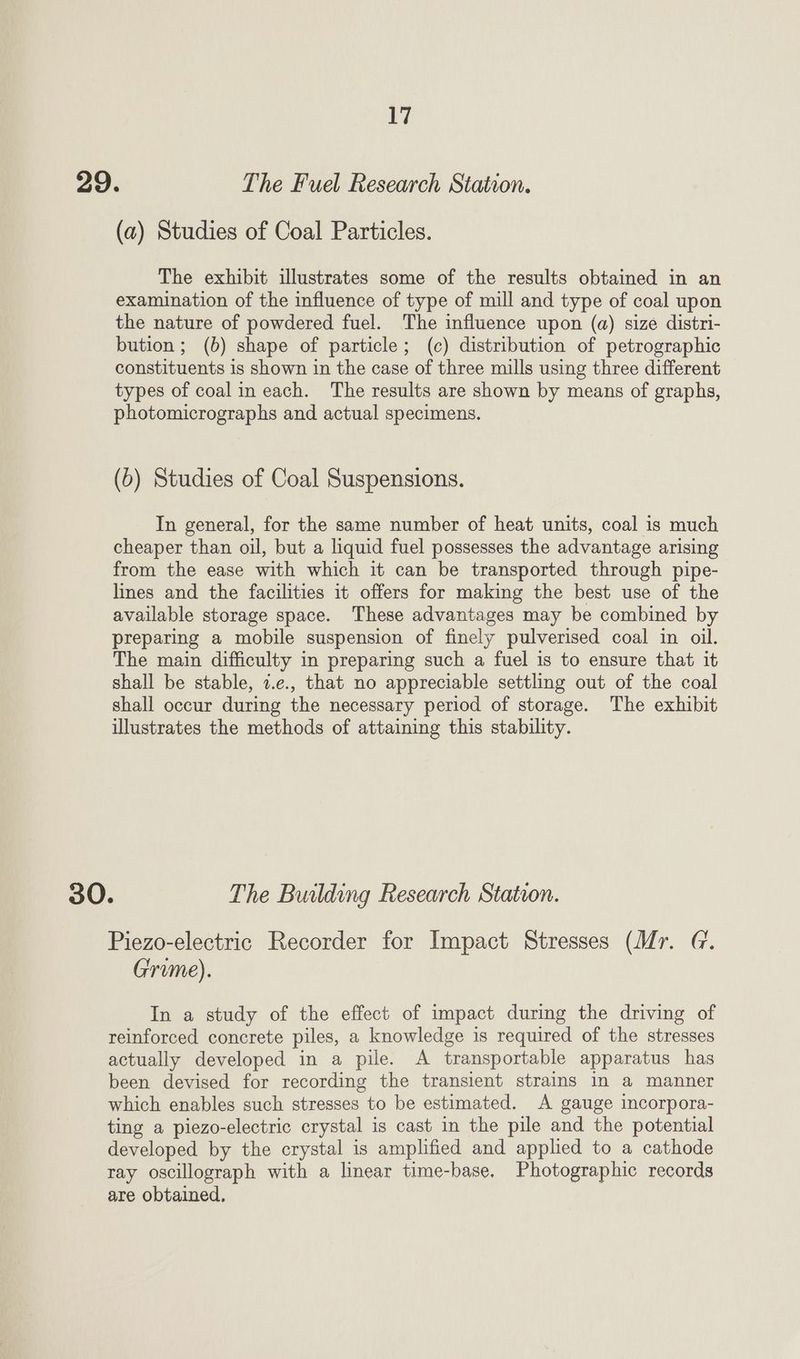 LW; 29. The Fuel Research Station. (a) Studies of Coal Particles. The exhibit illustrates some of the results obtained in an examination of the influence of type of mill and type of coal upon the nature of powdered fuel. The influence upon (a) size distri- bution; (b) shape of particle; (c) distribution of petrographic constituents is shown in the case of three mills using three different types of coal in each. The results are shown by means of graphs, photomicrographs and actual specimens. (6) Studies of Coal Suspensions. In general, for the same number of heat units, coal is much cheaper than oil, but a liquid fuel possesses the advantage arising from the ease with which it can be transported through pipe- lines and the facilities it offers for making the best use of the available storage space. These advantages may be combined by preparing a mobile suspension of finely pulverised coal in oil. The main difficulty in preparing such a fuel is to ensure that it shall be stable, 7.e., that no appreciable settling out of the coal shall occur during the necessary period of storage. The exhibit illustrates the methods of attaining this stability. 30. The Building Research Station. Piezo-electric Recorder for Impact Stresses (Ur. G. Grume). In a study of the effect of impact during the driving of reinforced concrete piles, a knowledge is required of the stresses actually developed in a pile. A transportable apparatus has been devised for recording the transient strains in a manner which enables such stresses to be estimated. A gauge incorpora- ting a piezo-electric crystal is cast in the pile and the potential developed by the crystal is amplified and applied to a cathode ray oscillograph with a linear time-base, Photographic records are obtained,