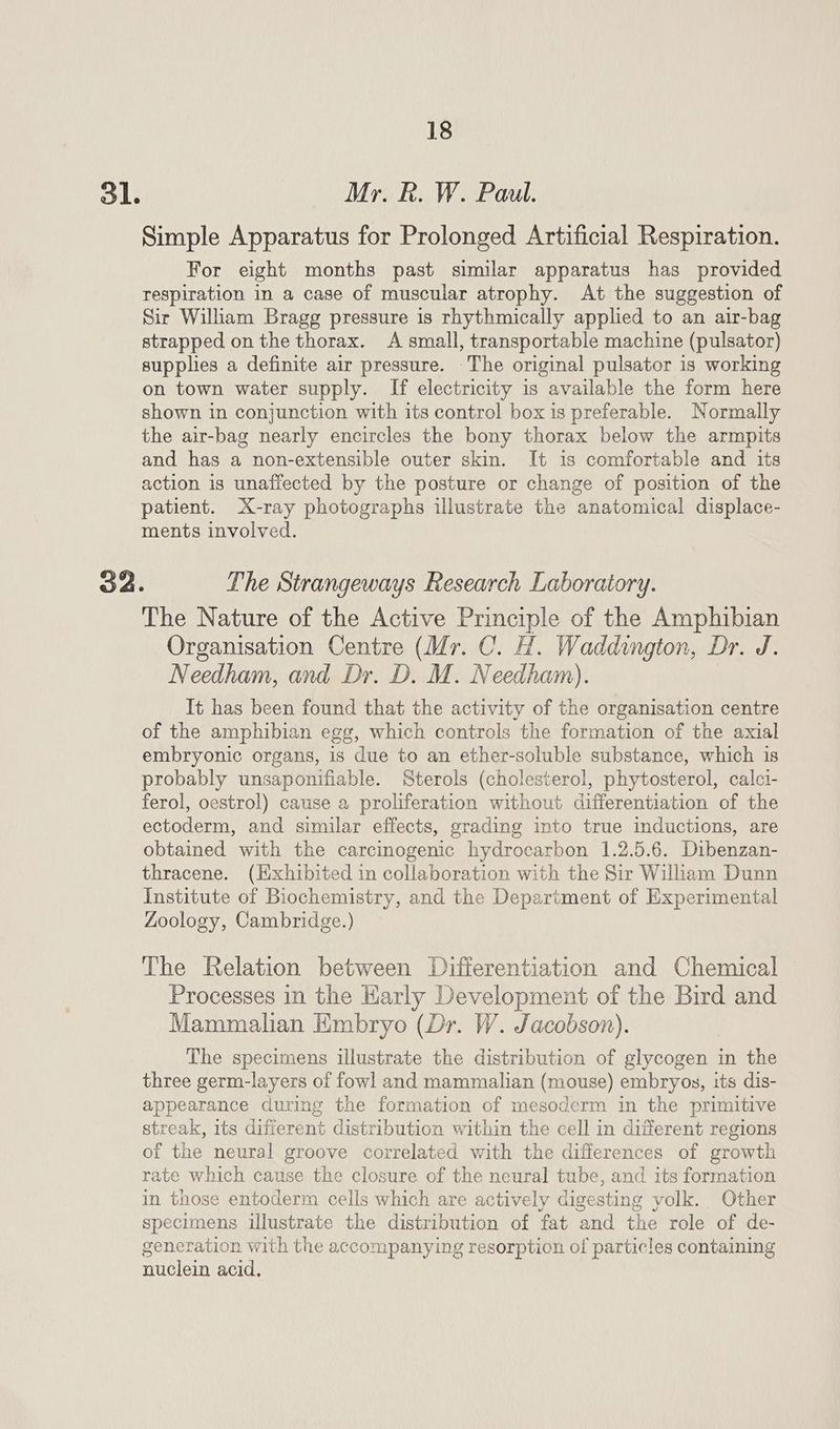 ol. Mr. kR. W. Paul. Simple Apparatus for Prolonged Artificial Respiration. For eight months past similar apparatus has provided respiration in a case of muscular atrophy. At the suggestion of Sir William Bragg pressure is rhythmically applied to an air-bag strapped on the thorax. A small, transportable machine (pulsator) supplies a definite air pressure. The original pulsator is working on town water supply. If electricity is available the form here shown in conjunction with its control box is preferable. Normally the air-bag nearly encircles the bony thorax below the armpits and has a non-extensible outer skin. It is comfortable and its action is unaffected by the posture or change of position of the patient. X-ray photographs illustrate the anatomical displace- ments involved. The Nature of the Active Principle of the Amphibian Organisation Centre (Mr. C. H. Waddington, Dr. J. Needham, and Dr. D. M. Needham). It has been found that the activity of the organisation centre of the amphibian egg, which controls the formation of the axial embryonic organs, is due to an ether-soluble substance, which is probably unsaponifiable. Sterols (cholesterol, phytosterol, calci- ferol, oestrol) cause a proliferation without differentiation of the ectoderm, and similar effects, grading into true inductions, are obtained with the carcinogenic hydrocarbon 1.2.5.6. Dibenzan- thracene. (Exhibited in collaboration with the Sir Wiliam Dunn Institute of Biochemistry, and the Department of Experimental Zoology, Cambridge.) The Relation between Differentiation and Chemical Processes in the Karly Development of the Bird and Mammalian Embryo (Dr. W. Jacobson). The specimens illustrate the distribution of glycogen in the three germ-layers of fowl and mammalian (mouse) embryos, its dis- appearance during the formation of mesoderm in the primitive streak, its different distribution within the cell in different regions of the neural groove correlated with the differences of growth rate which cause the closure of the neural tube, and its formation in those entoderm cells which are actively digesting volk. Other specimens illustrate the distribution of fat and the role of de- gencration with the accompanying resorption of particles containing nuclein acid,