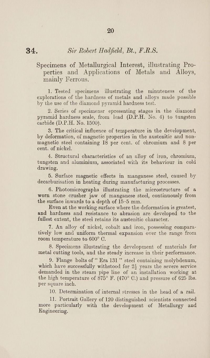 34. Sir Robert Hadfield, Bt., F.R.S. Specimens of Metallurgical Interest, illustrating Pro- perties and Applications of Metals and Alloys, mainly ferrous. 1. Tested specimens illustrating the minuteness of the explorations of the hardness of metals and alloys made possible by the use of the diamond pyramid hardness test. 2. Series of specimensr epresenting stages in the diamond pyramid hardness scale, from lead (D.P.H. No. 4) to tungsten carbide (D.P.H. No. 1500). 3. The critical influence of temperature in the development, by deformation, of magnetic properties in the austenitic and non- magnetic steel containing 18 per cent. of chromium and 8 per cent. of nickel. 4. Structural characteristics of an alloy of iron, chromium, tungsten and aluminium, associated with its behaviour in cold drawing. 5. Surface magnetic effects in manganese steel, caused by decarburisation in heating during manufacturing processes. 6. Photomicrographs illustrating the microstructure of a worn stone crusher jaw of manganese steel, continuously from the surface inwards to a depth of 15-5 mm. Kven at the working surface where the deformation is greatest, and hardness and resistance to abrasion are developed to the fullest extent, the steel retains its austenitic character. _ 7. An alloy of nickel, cobalt and iron, possessing compara- tively low and uniform thermal expansion over the range from room temperature to 600° C. 8. Specimens illustrating the development of materials for metal cutting tools, and the steady increase in their performance. 9. Flange bolts of “ Era 131” steel containing molybdenum, which have successfully withstood for 24 years the severe service demanded in the steam pipe line of an installation working at the high temperature of 875° F. (470° C.) and pressure of 625 lbs. per square inch. 10. Determination of internal stresses in the head of a rail. 1]. Portrait Gallery of 120 distinguished scientists connected more particularly with the development of Metallurgy and Engineering. | |