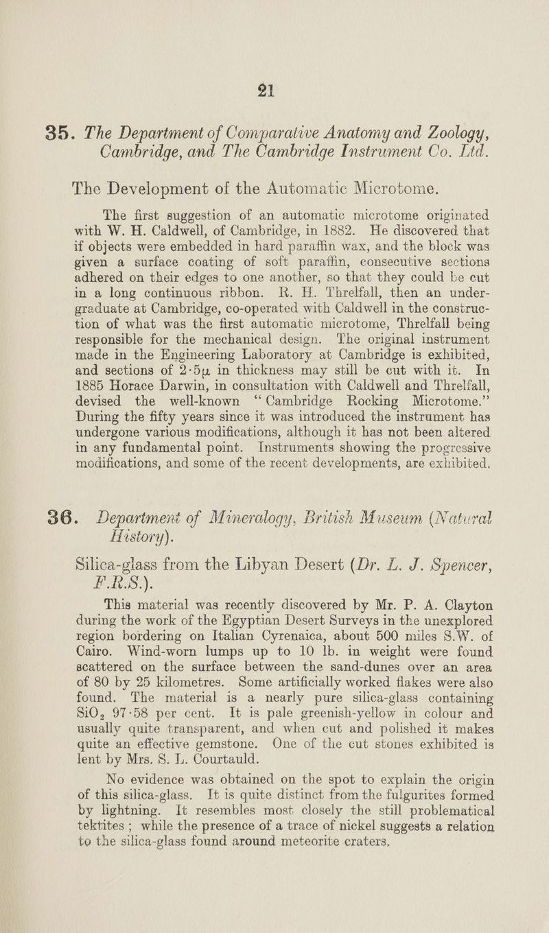 35. The Department of Comparative Anatomy and Zoology, Cambridge, and The Cambridge Instrument Co. Ltd. The Development of the Automatic Microtome. The first suggestion of an automatic microtome originated with W. H. Caldwell, of Cambridge, in 1882. He discovered that if objects were embedded in hard paraffin wax, and the block was given a surface coating of soft paratfin, consecutive sections adhered on their edges to one another, so that they could be cut in a long continuous ribbon. R. H. Threlfall, then an under- graduate at Cambridge, co-operated with Caldwell in the construc- tion of what was the first automatic microtome, Threlfall being responsible for the mechanical design. The original instrument made in the Engineering Laboratory at Cambridge is exhibited, and sections of 2:5uy in thickness may still be cut with it. In 1885 Horace Darwin, in consultation with Caldwell and Threlfall, devised the well-known “Cambridge Rocking Microtome.” During the fifty years since it was introduced the instrument has undergone various modifications, although it has not been altered in any fundamental point. Instruments showing the progressive modifications, and some of the recent developments, are exhibited. 36. Department of Mineralogy, British Museum (Natural Hostory). Silica-glass from the Libyan Desert (Dr. L. J. Spencer, PLS). This material was recently discovered by Mr. P. A. Clayton during the work of the Egyptian Desert Surveys in the unexplored region bordering on Italian Cyrenaica, about 500 miles S.W. of Cairo. Wind-worn lumps up to 10 lb. in weight were found acattered on the surface between the sand-dunes over an area of 80 by 25 kilometres. Some artificially worked flakes were also found. The material is a nearly pure silica-glass containing SiO, 97:58 per cent. It is pale greenish-yellow in colour and usually quite transparent, and when cut and polished it makes quite an effective gemstone. One of the cut stones exhibited is lent by Mrs. 8. L. Courtauld. No evidence was obtained on the spot to explain the origin of this silica-glass. It is quite distinct from the fulgurites formed by lightning. It resembles most closely the still problematical tektites ; while the presence of a trace of nickel suggests a relation to the silica-glass found around meteorite craters,