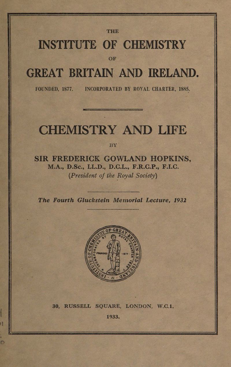 THE. INSTITUTE OF CHEMISTRY OF GREAT BRITAIN AND IRELAND. FOUNDED, 1877. INCORPORATED BY ROYAL CHARTER, 1885. CHEMISTRY AND LIFE BY SIR FREDERICK GOWLAND HOPKINS, M.A., D.Sc., LL.D., D.G.L., F.R.C.P., F.C. (President of the Royal Soctety) The Fourth Gluckstein Memorial Lecture, 1932 30, RUSSELL SQUARE, LONDON, W.C.1. 1933.