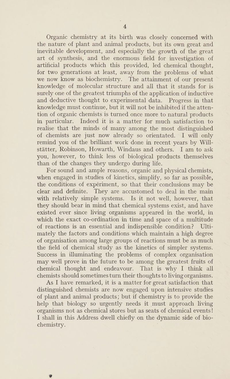 A Organic chemistry at its birth was closely concerned with the nature of plant and animal products, but its own great and inevitable development, and especially the growth of the great art of synthesis, and the enormous field for investigation of artificial products which this provided, led chemical thought, for two generations at least, away from the problems of what we now know as biochemistry. The attainment of our present knowledge of molecular structure and all that it stands for is surely one of the greatest triumphs of the application of inductive and deductive thought to experimental data. Progress in that knowledge must continue, but it will not be inhibited if the atten- tion of organic chemists is turned once more to natural products in particular. Indeed it is a matter for much satisfaction to realise that the minds of many among the most distinguished of chemists are just now already so orientated. I will only remind you of the brilliant work done in recent years by Will- statter, Robinson, Howarth, Windaus and others. I am to ask you, however, to think less of biological products themselves than of the changes they undergo during life. For sound and ample reasons, organic and physical chemists, when engaged in studies of kinetics, simplify, so far as possible, the conditions of experiment, so that their conclusions may be clear and definite. They are accustomed to deal in the main with relatively simple systems. Is it not well, however, that _ they should bear in mind that chemical systems exist, and have existed ever since living organisms appeared in the world, in which the exact co-ordination in time and space of a multitude of reactions is an essential and indispensible condition? UIti- mately the factors and conditions which maintain a high degree of organisation among large groups of reactions must be as much the field of chemical study as the kinetics of simpler systems. Success in illuminating the problems of complex organisation may well prove in the future to be among the greatest fruits of chemical thought and endeavour. That is why I think all chemists should sometimes turn their thoughts to living organisms. As I have remarked, it is a matter for great satisfaction that distinguished chemists are now engaged upon intensive studies of plant and animal products; but if chemistry is to provide the help that biology so urgently needs it must approach living organisms not as chemical stores but as seats of chemical events! I shall in this Address dwell chiefly on the dynamic side of bio- chemistry. ;