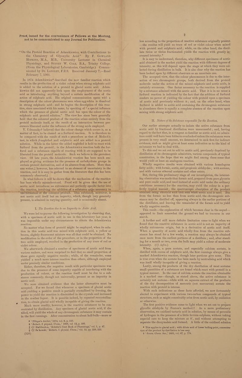 Proof, issued for the convenience of Fellows at the Meeting, not to be communicated to any Journal for Publication. “On the Proteid Reaction of Adamkiewicz, with Contributions to the Chemistry of Glyoxylie Acid” By F. Gownanp Hopkins, M.A., M.B., University Lecturer in Chemical Physiology, and SypNry W. Coin, B.A., Trinity College. (From the Physiological Laboratories, Cambridge.) Commu- nicated by Dr. Lancuey, F.R.S. Received January 7,—Read February 7, 1901. In 1874 Adamkiewicz* described the now familiar reaction which results in the production of a violet colour when strong sulphuric acid is added to the solution of a proteid in glacial acetic acid. Adam- kiewicz did not apparently look upon the employment of the acetic acid as introducing anything beyond a certain modification of the action of sulphuric acid. His original communication opens with a description of the colour phenomena seen when egg-white is dissolved in strong sulphuric acid; and he begins the description of this reac- tion, since associated with his name, by speaking of “a special influence which the presence of glacial acetic acid has upon the colour of the sulphuric acid proteid solution.” The view has since been generally held that the coloured product of the reaction arises entirely from the proteid molecule itself, as the result of an interaction between pre- cursors liberated under the influence of the strong acids employed. V. Udranszkyt believed that the colour change which occurs is, as a matter of fact, to be classed as a furfurol reaction. It is therefore to be compared with the result of such a procedure as that of Molisch’s test, in which Bnaphthol and sulphuric acid are added to a proteid solution. While in the latter the added naphthol is held to react with furfurol from the proteid ; in the Adamkiewicz reaction both the fur- furol and a substance capable of reacting with it are supposed to be liberated from the proteid molecule. Such we believe is the prevalent view. Of late years, the Adamkiewicz reaction has been much em- ployed as giving evidence for the presence of carbohydrate groups in certain proteid derivatives, and of its absence from others. More than one writer,t however, has referred to an element of uncertainty in the reaction, and it is easy to gather from the literature that this has been commonly observed.§ In what follows it will be shown that the mechanism of the reaction has been wholly misunderstood. Proof will be given that the use of acetic acid introduces an extraneous and perfectly spec ific factor into not acetic acid itself but an impurity, which, though yery generally present, is admixed in varying quantity, and is occasionally absent. ] I. The Reaction due to an Impurity in Acetic Acid, We were led to pursue the following investigation by observing that, with a specimen of acetic acid in use in this laboratory last year, it was impossible under any circumstances to obtain the Adamkiewicz reaction. No matter what form of proteid might be employed, when its solu- tion in this acetic acid was mixed with sulphuric acid, a yellow or brown, slightly fluorescent mixture was all that could be obtained. No modification in the order of the procedure, or in the proportion of the two acids employed, resulted in the production of any trace of red or violet colour. We afterwards obtained a number of specimens of acetic acid from various makers, and were surprised to find that no small proportion of these gave equally negative results ; while, of the remainder, some yielded a much more intense reaction than others, although employed under precisely similar conditions. Hither, therefore, the negative result with particular specimens was due to the presence of some impurity capable of interfering with the production of colour, or the reaction itself must be due to a sub- stance commonly, though not universally, present as an impurity in acetic acid. We soon obtained evidence that the latter alternative must be accepted. For we found that whenever a specimen of glacial acetic acid yielding a positive result is partially crystallised by freezing, the power to yield the reaction is diminished in the crystals and increased in the mother liquor. It is possible indeed, hy repeated recrystallisa- tion, to obtain glacial acid wholly incapable of giving the reaction. Much more readily, however, is the reactive substance to be con- centrated by distillation. Any specimen of glacial acetic acid, if dis- tilled, will yield the whole of any ahnbmienento, substance it may contain in the first runnings. After concentration to about half-bulk—more or * ‘Pfliiger’s Archiv,’ 1874, vol. 9, p. 156. + ‘ Zeitsch. f. physiol. Chem.,’ 1888, vol 12, p. 395. t Cf. Halliburton, ‘ Schiifer's Text Book of Physiology,’ vol. 1, p. 47. § Cf. Sa’kowski, ‘Zeitsch. f. physiol. Chem.,’ vol. 12, pp. 220, 222. 2 less according to the proportion of reactive substance originally present —the residue will yield no trace of red or violet colour when mixed with proteid and sulphuric acid; while, on the other hand, the distil- late twice or thrice fractionated yields the reaction with greatly in- creased intensity.* It is easy to understand, therefore, why different specimens of acetic acid obtained in the market yield the reaction with different degrees of intensity, as this will depend upon the stage at which they were col- lected during distillation in bulk. It is also clear why the reaction has been looked upon by different observers as an uncertain one. The accepted view, that the colour phenomenon is due to the inter- action of two chromogenic groups, both derived from the proteid molecule under the action of the mixed sulphuric and acetic acids, is certainly erroneous. One factor necessary to the reaction is supplied by a substance admixed with the acetic acid. That it is in no sense a furfurol reaction is indicated by the fact that the addition of furfurol confers no power of yielding the colour with proteid upon a specimen of acetic acid previously without it; and, on the other hand, when furfurol is added to acetic acid containing the chromogenic substance in abundance there is equally a complete absence of the reaction upon mixing with strong sulphuric acid. Il. Nature of the Substance responsible for the Reaction. Our earlier attempts actually to isolate the active substance from acetic acid by fractional distillation were unsuccessful ; and, having regard to the fact that, in a reagent so familiar as acetic acid, no adam ture could well have been hitherto overlooked unless the substances were present in very small amount, we determined to seek first for indirect evidence, such as might give at least some indication as to the kind of substance we had to deal with. To this end we set out to add to acetic acid, previously deprived by distillation of its chromogenic admixture, various compounds of typical constitution, in the hope that we might find among these some that would yield at least an analogous reaction. Wholly negative results were obtained with various homologous fatty acids ; with formic, acetic, and propionic aldehydes ; with acetone, and with various ethereal acetates and other esters. But, during this preliminary stage of our investigation, the interest- ing observation was made that formic acid, prepared from pure glycerin and pure oxalic acid, and used instead of acetic acid under the ordinary conditions necessary for the reaction, may yield the colour in a per- fectly typical manner; the spectroscopic absorption of the product from the formic no less than from acetic acid, the chromogenic sub- stance may be distilled off, appearing always in the earlier portions of the distillates, and leaving the remainder of the formic acid to yield wholly negative results. This result—the explanation of which becomes clear in the sequel— appeared to limit somewhat the ground we had to traverse in our search, A further and still more definite limitation came to light when we found that the reactive substance in acetic acid is not an impurity of wholly extraneous origin, but is a derivative of acetic acid itself. When a quantity of acetic acid wholly free from the reactive sub- stance has stood for a few weeks, a reaction may always be obtained once more from the earliest portions of a distillate ; and, after stand- ing for a month or two, even the bulk may yield a colour of moderate intensity. (Cf. infra.) When, again, a pure acetate, and especially calcium acetate, is distilled with excess of sulphuric acid, the first rannings always give a marked Adamkiewicz reaction, though later portions give none. This is true even when the acetate has been made by neutralising acid which was itself wholly incapable of giving a reaction. Lastly, among the products of the dry distillation of most acetates small quantities of a substance are found which react with proteid in a typical manner. In the case of calcium acetate the reaction obtainable is a marked one—though, as stated above, the active substance is certainly not acetone—while with an aqueous extract of the products of the dry decomposition of mercuric (not mercurous) acetate the reaction with proteid is intense. With such indications as these facts afforded, we now fortunately elected to experiment with various two-carbon compounds of typical structure, such as might conceivably arise from acetic acid, by oxidation or otherwise. ’ The first positive evidence came to light when we set out to prepare glycollic aldehyde by Fenton’s method.t As a mere preliminary observation, we oxidised tartaric acid in solution, by means of peroxide of hydrogen in the presence of a little ferrous sulphate, without taking especial care to keep the mixture at 0°, and without attempting to separate the dioxymaleic acid formed. A little of the oxidised solution * This applies to glacial acid ; with dilute acid of lower boiling point, concentra- tion of the product by distillation is less easy.