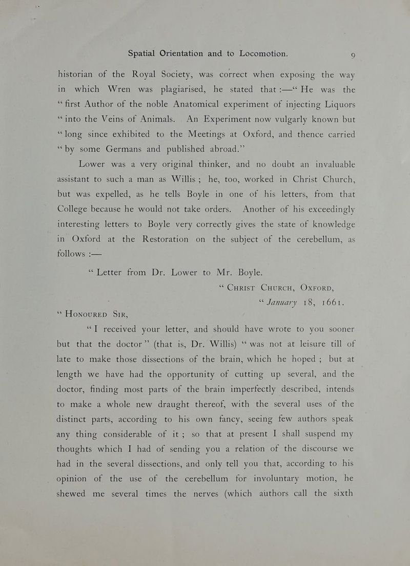 historian of the Royal Society, was correct when exposing the way in. which Wren was plagiarised, he stated that :—‘‘ He was the “first Author of the noble Anatomical experiment of injecting Liquors “into the Veins of Animals. An Experiment now vulgarly known but “long since exhibited to the Meetings at Oxford, and thence carried ‘““by some Germans and published abroad.” Lower was a very original thinker, and no doubt an invaluable AccictanitarOesucheas maim as sVVillis nes too. worked. in Christ: Church, but was expelled, as he tells Boyle in one of his letters, from that College because he would not take orders. Another of his exceedingly interesting letters to Boyle very correctly gives the state of knowledge in Oxford at the Restoration on the subject of the cerebellum, as follows :— setter tron. lf. lsower to. Vir: Boyle. “¢ CHRIST CHURCH, OXFORD, “January 15, O61. ‘* HONOURED SIR, ‘““] received your letter, and should have wrote to you sooner but that the doctor’* (that is, Dr. Willis) “was not at leisure till of late to make those dissections of the brain, which he hoped ; but at length we have had the opportunity of cutting up several, and the doctor, finding most parts of the brain imperfectly described, intends to make a whole new draught thereof, with the several uses of the distinct parts, according to his own fancy, seeing few authors speak any thing considerable of it; so that at present I shall suspend my thoughts which I had of sending you a relation of the discourse we had in the several dissections, and only tell you that, according to his opinion of the use of the cerebellum for involuntary motion, he shewed me several times the nerves (which authors call the sixth