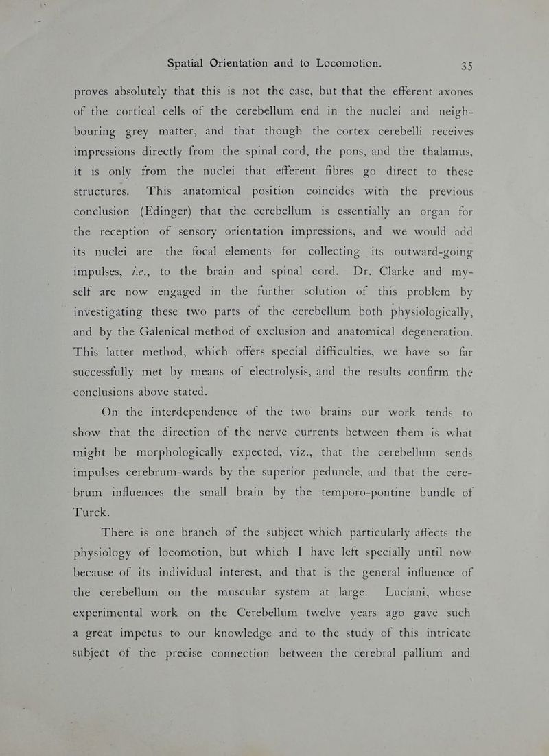 proves absolutely that this is not the case, but that the efferent axones of the cortical cells of the cerebellum end in the nuclei and neigh- bouring grey matter, and that though the cortex cerebelli receives impressions directly from the spinal cord, the pons, and the thalamus, it is only from the nuclei that efferent fibres go direct to these structures. This anatomical position coincides with the previous conclusion (Edinger) that the cerebellum is essentially an organ for the reception of sensory orientation impressions, and we would add its nuclei are the focal elements for collecting its outward-going impulses, z¢., to the brain and spinal cord. Dr. Clarke and my- self are now engaged in the further solution of this problem by investigating these two parts of the cerebellum both physiologically, and by the Galenical method of exclusion and anatomical degeneration. This latter method, which offers special difficulties, we have so far successfully met by means of electrolysis, and the results confirm the conclusions above stated. On the interdependence of the two brains our work tends to show that the direction of the nerve currents between them is what might be morphologically expected, viz., that the cerebellum sends impulses cerebrum-wards by the superior peduncle, and that the cere- brum influences the small brain by the temporo-pontine bundle of buck: There is one branch of the subject which particularly affects the physiology of locomotion, but which I have left specially until now because of its individual interest, and that is the general influence of the cerebellum on the muscular system at large. Luciani, whose experimental work on the Cerebellum twelve years ago gave such a great impetus to our knowledge and to the study of this intricate subject of the precise connection between the cerebral pallium and