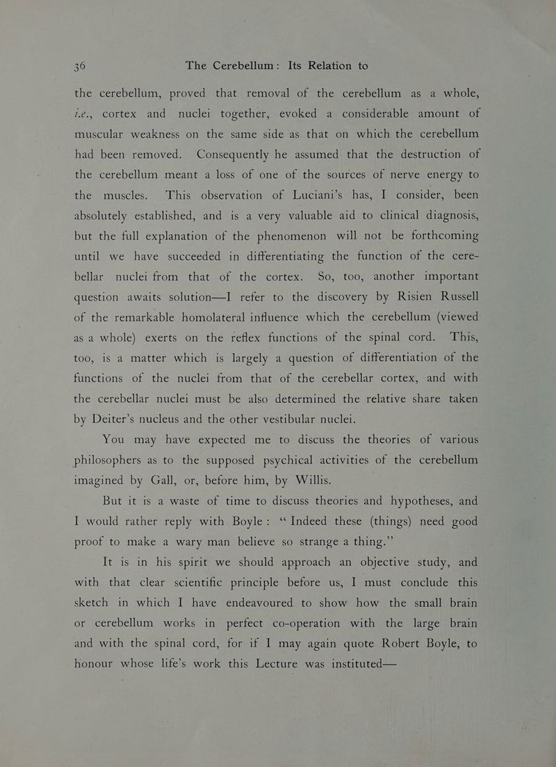 the cerebellum, proved that removal of the cerebellum as a whole, 7.e., cortex and nuclei together, evoked a considerable amount of muscular weakness on the same side as that on which the cerebellum had been removed. Consequently he assumed that the destruction of the cerebellum meant a loss of one of the sources of nerve energy to the muscles. This observation of Luciani’s has, I consider, been absolutely established, and is a very valuable aid to clinical diagnosis, but the full explanation of the phenomenon will not be forthcoming until we have succeeded in differentiating the function of the cere- bellar nuclei from that of the cortex. So, too, another important question awaits solution—I refer to the discovery by Risien Russell of the remarkable homolateral influence which the cerebellum (viewed as a whole) exerts on the reflex functions of the spinal cord. This, too, is a matter which is largely a question of differentiation of the functions of the nuclei from that of the cerebellar cortex, and with the cerebellar nuclei must be also determined the relative share taken by Deiter’s nucleus and the other vestibular fice You may have expected me to discuss the theories of various philosophers as to the supposed psychical activities of the cerebellum imagined by Gall, or, before him, by Willis. But it is a waste of time to discuss theories and hypotheses, and I would rather reply with Boyle: ‘‘ Indeed these (things) need good proof to make a wary man believe so strange a thing.” It is in his spirit we should approach an objective study, and with that clear scientific principle before us, I must conclude this sketch 1n which I have endeavoured to show how the small brain or cerebellum works in perfect co-operation with the large brain and with the spinal cord, for if I may again quote Robert Boyle, to honour whose life’s work this Lecture was instituted—