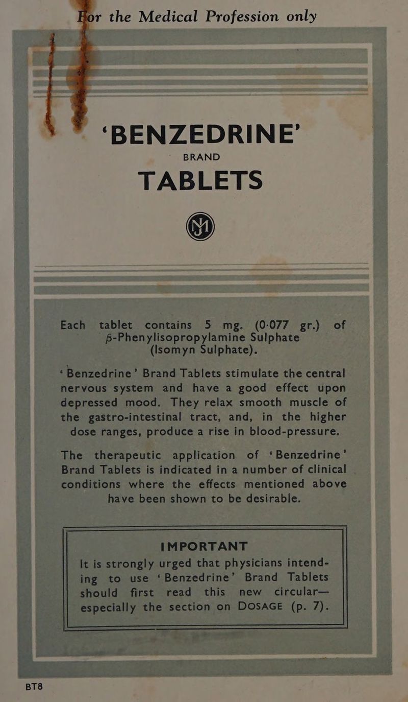 BT8 r the Medical Profession only ‘BENZEDRINE’ BRAND TABLETS Each tablet contains 5 mg. (0-077 gr.) of B-Phenylisopropylamine Sulphate (Isomyn Sulphate). ‘Benzedrine’ Brand Tablets stimulate the central nervous system and have a good effect upon depressed mood. They relax smooth muscle of the gastro-intestinal tract, and, in the higher dose ranges, produce a rise in blood-pressure. The therapeutic application of ‘Benzedrine’ Brand Tablets is indicated in a number of clinical conditions where the effects mentioned above have been shown to be desirable. IMPORTANT It is strongly urged that physicians intend-