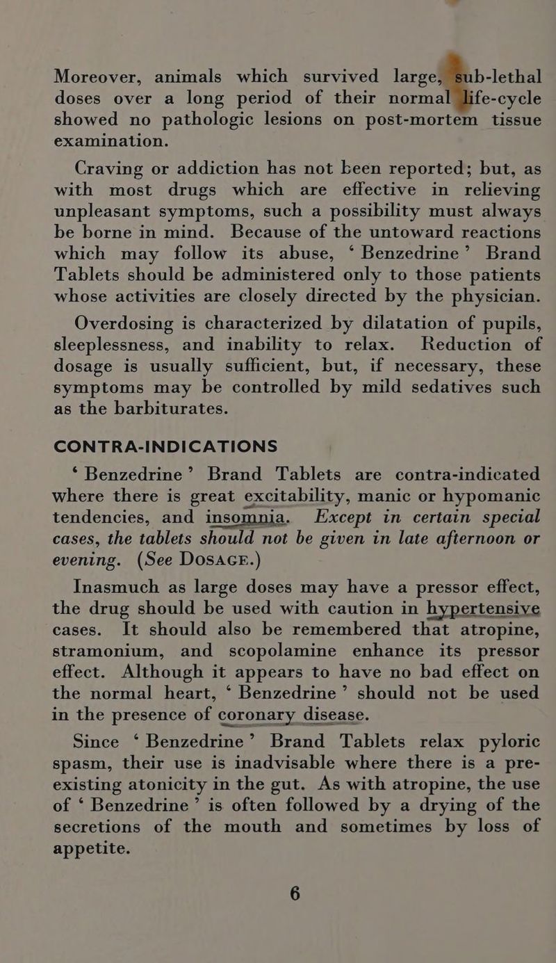 Moreover, animals which survived large, sub-lethal doses over a long period of their normal life-cycle showed no pathologic lesions on post-mortem tissue examination. Craving or addiction has not been reported; but, as with most drugs which are effective in relieving unpleasant symptoms, such a possibility must always be borne in mind. Because of the untoward reactions which may follow its abuse, ‘ Benzedrine’ Brand Tablets should be administered only to those patients whose activities are closely directed by the physician. Overdosing is characterized by dilatation of pupils, sleeplessness, and inability to relax. Reduction of dosage is usually sufficient, but, if necessary, these symptoms may be controlled by mild sedatives such as the barbiturates. CONTRA-INDICATIONS *‘ Benzedrine’ Brand Tablets are contra-indicated where there is great excitability, manic or hypomanic tendencies, and insomnia. Except in certain special cases, the tablets should not be given in late afternoon or evening. (See Dosace.) Inasmuch as large doses may have a pressor effect, the drug should be used with caution in hypertensive cases. It should also be remembered that atropine, stramonium, and scopolamine enhance its pressor effect. Although it appears to have no bad effect on the normal heart, ‘ Benzedrine’ should not be used in the presence of coronary disease. Since ‘ Benzedrine’ Brand Tablets relax pyloric spasm, their use is inadvisable where there is a pre- existing atonicity in the gut. As with atropine, the use of ‘ Benzedrine ’ is. often followed by a drying of the secretions of the mouth and sometimes by loss of appetite.