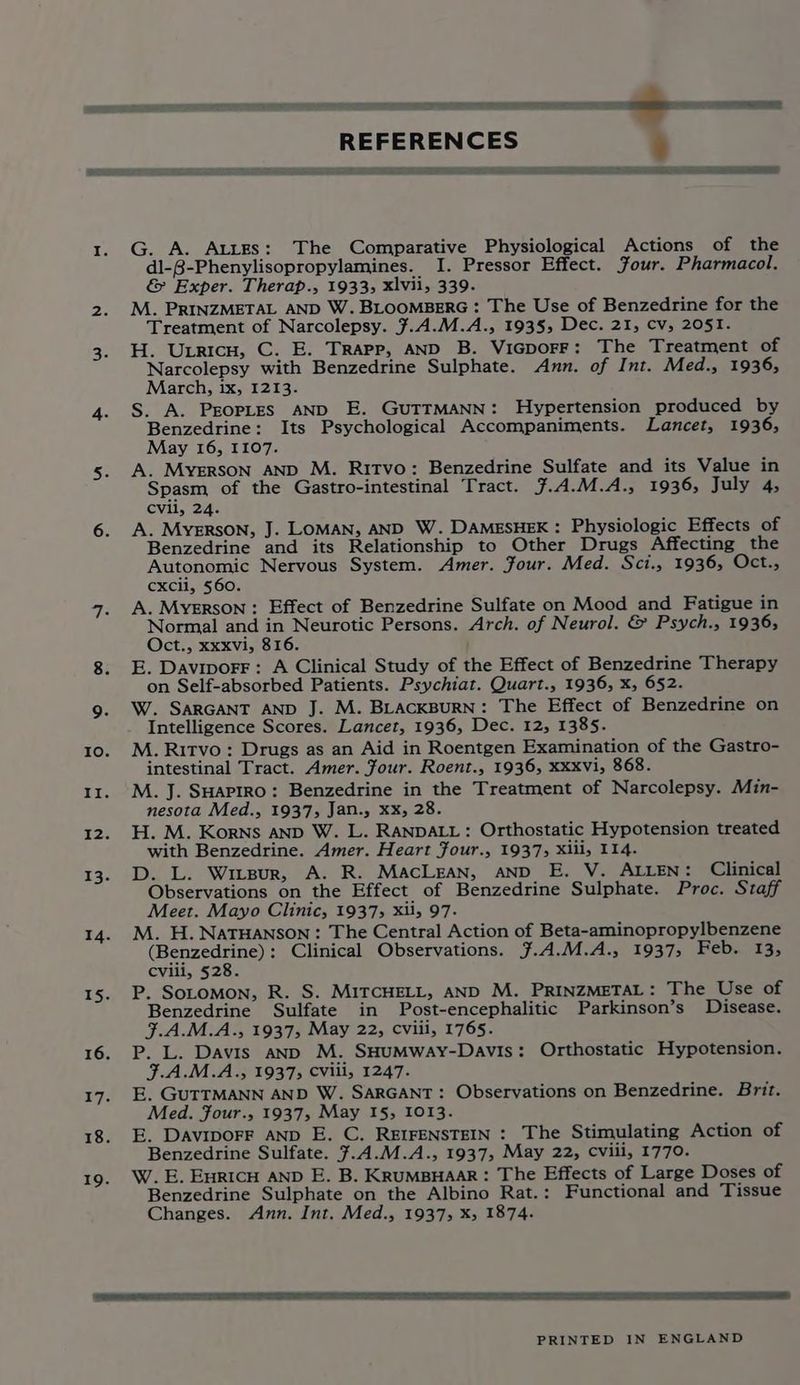 Lal) REFERENCES es LE C2 DEES et ie SE ie ee SE G. A. AtitEs: The Comparative Physiological Actions of the dl-8-Phenylisopropylamines. I. Pressor Effect. Four. Pharmacol. & Exper. Therap., 1933; xlvii, 339. M. PRINZMETAL AND W. BLOOMBERG : The Use of Benzedrine for the Treatment of Narcolepsy. ¥.4.M.A., 1935, Dec. 21, cv, 2051. H. Uxricn, C. E. Trapp, AND B. ViGporF: The Treatment of Narcolepsy with Benzedrine Sulphate. Ann. of Int. Med., 1936, March, ix, 1213. S. A. PEOPLES AND E. GUTTMANN: Hypertension produced by Benzedrine: Its Psychological Accompaniments. Lancet, 1936, May 16, 1107. A. MYERSON AND M. RiTvo: Benzedrine Sulfate and its Value in Spasm, of the Gastro-intestinal Tract. 7.4.M.A., 1936, July 4, cvii, 24. A. Mysrson, J. LoOMAN, AND W. DaAMESHEK: Physiologic Effects of Benzedrine and its Relationship to Other Drugs Affecting the Autonomic Nervous System. Amer. Four. Med. Sci., 1936, Oct., cxcii, 560. A. MYERSON: Effect of Benzedrine Sulfate on Mood and Fatigue in Normal and in Neurotic Persons. Arch. of Neurol. & Psych., 19365 Oct., xxxvi, 816. E. DaviporF: A Clinical Study of the Effect of Benzedrine Therapy on Self-absorbed Patients. Psychiat. Quart., 1936, X, 652. W. SARGANT AND J. M. BLACKBURN: The Effect of Benzedrine on Intelligence Scores. Lancet, 1936, Dec. 12, 1385. M. Ritvo: Drugs as an Aid in Roentgen Examination of the Gastro- intestinal Tract. Amer. four. Roent., 1936, XXXvVi, 868. M. J. SHaPIRO: Benzedrine in the Treatment of Narcolepsy. Min- nesota Med., 1937, Jan., xx, 28. H. M. Korns anp W. L. RANDALL : Orthostatic Hypotension treated with Benzedrine. Amer. Heart four., 1937; Xlii, 114. D. L. Wirgur, A. R. MacLean, AND E. V. ALLEN: Clinical Observations on the Effect of Benzedrine Sulphate. Proc. Staff Meet. Mayo Clinic, 1937, xi, 97- M. H.NatTHANSON: The Central Action of Beta-aminopropylbenzene (Benzedrine): Clinical Observations. ¥.A.M.A., 1937, Feb. 13, cviii, 528. P. SoLomon, R. S. MITCHELL, AND M. PRINZMETAL: The Use of Benzedrine Sulfate in Post-encephalitic Parkinson’s Disease. F.A.M.A., 1937, May 22, Cviii, 1765. P. L. Davis AND M. SHUMWayY-Davis: Orthostatic Hypotension. F.A.M.A., 19375 CViil, 1247. E. GUTTMANN AND W. SARGANT: Observations on Benzedrine. Brit. Med. Four., 1937, May 15, 1013. E. DaviporF AND E. C. REIFENSTEIN : The Stimulating Action of Benzedrine Sulfate. 7.4.M.A., 1937, May 22, cviii, 1770. W. E. Euricu AND E. B. KRuUMBHAAR: The Effects of Large Doses of Benzedrine Sulphate on the Albino Rat.: Functional and Tissue Changes. Ann. Int. Med., 1937, x, 1874. PRINTED IN ENGLAND