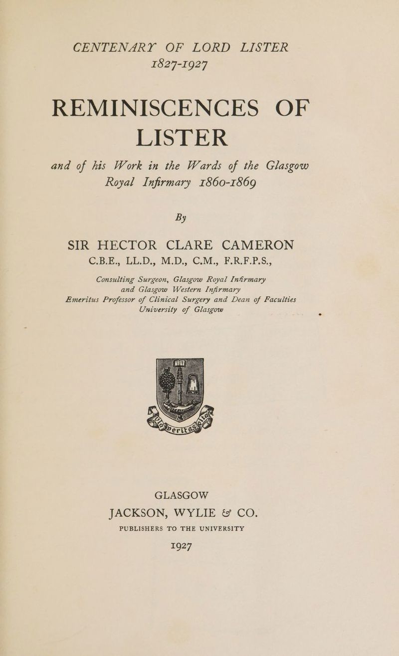 CENTENARY OF LORD LISTER 1827-1927 REMINISCENCES OF LISTER and of his Work in the Wards of the Glasgow Royal Infirmary 1860-1869 By SIR HECTOR CLARE CAMERON C.B.E., LL.D., M.D., C.M., F.R.F.P.S., Consulting Surgeon, Glasgow Royal Intrmary and Glasgow Western Infirmary Emeritus Professor of Clinical Surgery and Dean of Faculties University of Glasgow