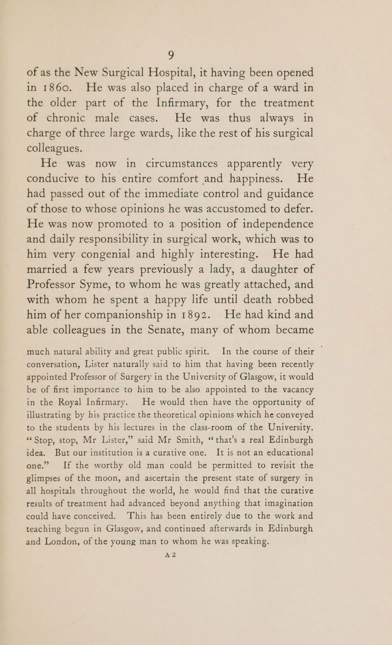 of as the New Surgical Hospital, it having been opened in 1860. He was also placed in charge of a ward in the older part of the Infirmary, for the treatment of chronic male cases. He was thus always in charge of three large wards, like the rest of his surgical colleagues. He was now in circumstances apparently very conducive to his entire comfort and happiness. He had passed out of the immediate control and guidance of those to whose opinions he was accustomed to defer. He was now promoted to a position of independence and daily responsibility in surgical work, which was to him very congenial and highly interesting. He had married a few years previously a lady, a daughter of Professor Syme, to whom he was greatly attached, and with whom he spent a happy life until death robbed him of her companionship in 1892. He had kind and able colleagues in the Senate, many of whom became much natural ability and great public spirit. In the course of their — conversation, Lister naturally said to him that having been recently appointed Professor of Surgery in the University of Glasgow, it would be of first importance to him to be also appointed to the vacancy in the Royal Infirmary. He would then have the opportunity of illustrating by his practice the theoretical opinions which he conveyed to the students by his lectures in the class-room of the University. “<Stop, stop, Mr Lister,” said Mr Smith, “that’s a real Edinburgh idea. But our institution is a curative one. It is not an educational one.” If the worthy old man could be permitted to revisit the glimpses of the moon, and ascertain the present state of surgery in all hospitals throughout the world, he would find that the curative results of treatment had advanced beyond anything that imagination could have conceived. This has been entirely due to the work and teaching begun in Glasgow, and continued afterwards in Edinburgh and London, of the young man to whom he was speaking. A2