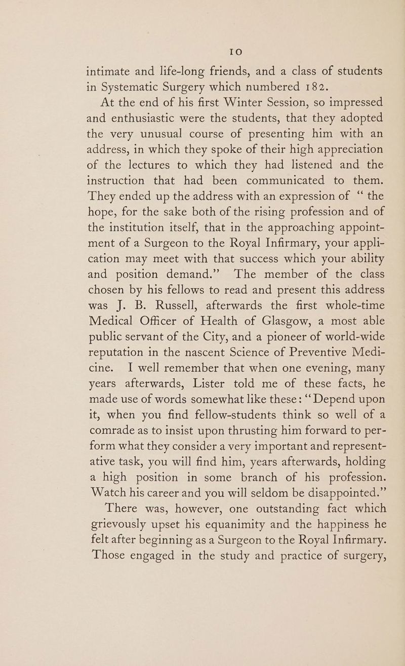 TO intimate and life-long friends, and a class of students in Systematic Surgery which numbered 182. At the end of his first Winter Session, so impressed and enthusiastic were the students, that they adopted the very unusual course of presenting him with an address, in which they spoke of their high appreciation of the lectures to which they had listened and the instruction that had been communicated to them. They ended up the address with an expression of “ the hope, for the sake both of the rising profession and of the institution itself, that in the approaching appoint- ment of a Surgeon to the Royal Infirmary, your appli- cation may meet with that success which your ability and position demand.” ‘The member of the class chosen by his fellows to read and present this address was J. B. Russell, afterwards the first whole-time Medical Officer of Health of Glasgow, a most able public servant of the City, and a pioneer of world-wide reputation in the nascent Science of Preventive Medi- cine. I well remember that when one evening, many years afterwards, Lister told me of these facts, he made use of words somewhat like these: ‘‘ Depend upon it, when you find fellow-students think so well of a comrade as to insist upon thrusting him forward to per- form what they consider a very important and represent- ative task, you will find him, years afterwards, holding a high position in some branch of his profession. Watch his career and you will seldom be disappointed.” There was, however, one outstanding fact which grievously upset his equanimity and the happiness he felt after beginning as a Surgeon to the Royal Infirmary. Those engaged in the study and practice of surgery,