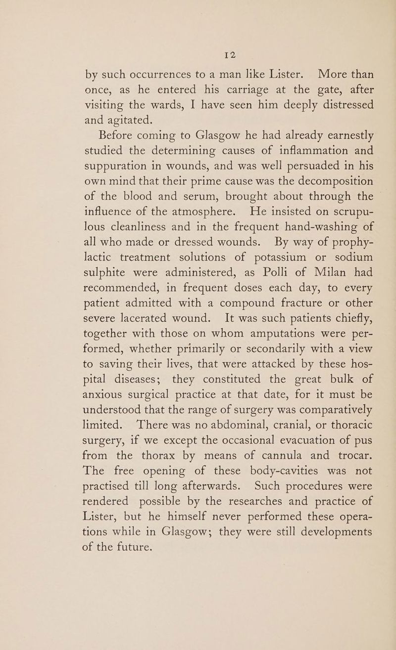 by such occurrences to a man like Lister. More than once, as he entered his carriage at the gate, after visiting the wards, I have seen him deeply distressed and agitated. Before coming to Glasgow he had already earnestly studied the determining causes of inflammation and suppuration in wounds, and was well persuaded in his own mind that their prime cause was the decomposition of the blood and serum, brought about through the | influence of the atmosphere. He insisted on scrupu- lous cleanliness and in the frequent hand-washing of all who made or dressed wounds. By way of prophy- lactic treatment solutions of potassium or sodium sulphite were administered, as Polli of Milan had recommended, in frequent doses each day, to every patient admitted with a compound fracture or other severe lacerated wound. It was such patients chiefly, together with those on whom amputations were per- formed, whether primarily or secondarily with a view to saving their lives, that were attacked by these hos- pital diseases; they constituted the great bulk of anxious surgical practice at that date, for it must be understood that the range of surgery was comparatively limited. There was no abdominal, cranial, or thoracic surgery, if we except the occasional evacuation of pus from the thorax by means of cannula and trocar. The free opening of these body-cavities was not practised till long afterwards. Such procedures were rendered possible by the researches and practice of Lister, but he himself never performed these opera- tions while in Glasgow; they were still developments of the future.
