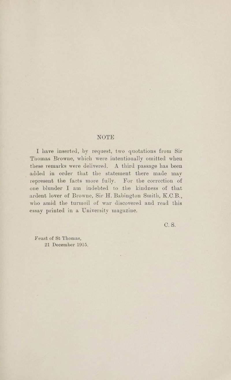 NOTE I have inserted, by request, two quotations from Sir Thomas Browne, which were intentionally omitted when these remarks were delivered. A third passage has been added in order that the statement there made may represent the facts more fully. For the correction of one blunder I am indebted to the kindness of that ardent lover of Browne, Sir H. Babington Smith, K.C.B., who amid the turmoil of war discovered and read this essay printed in a University magazine. | C.S. Feast of St Thomas, 21 December 1915.