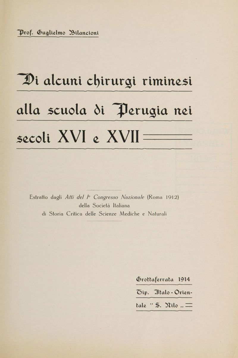 Prof. Guglielmo Bilancioni Di alcuni chirurgi riminesi alla scuola di Perugia nei secoli AVI e XVII === Estratto dagli Affi del /P Congresso Nazionale (Roma 1912) della Società Italiana di Storia Critica delle Scienze Mediche e Naturali Grottaferrata 1914 Cip. Italo - Orien- Fala ©. Milo, —