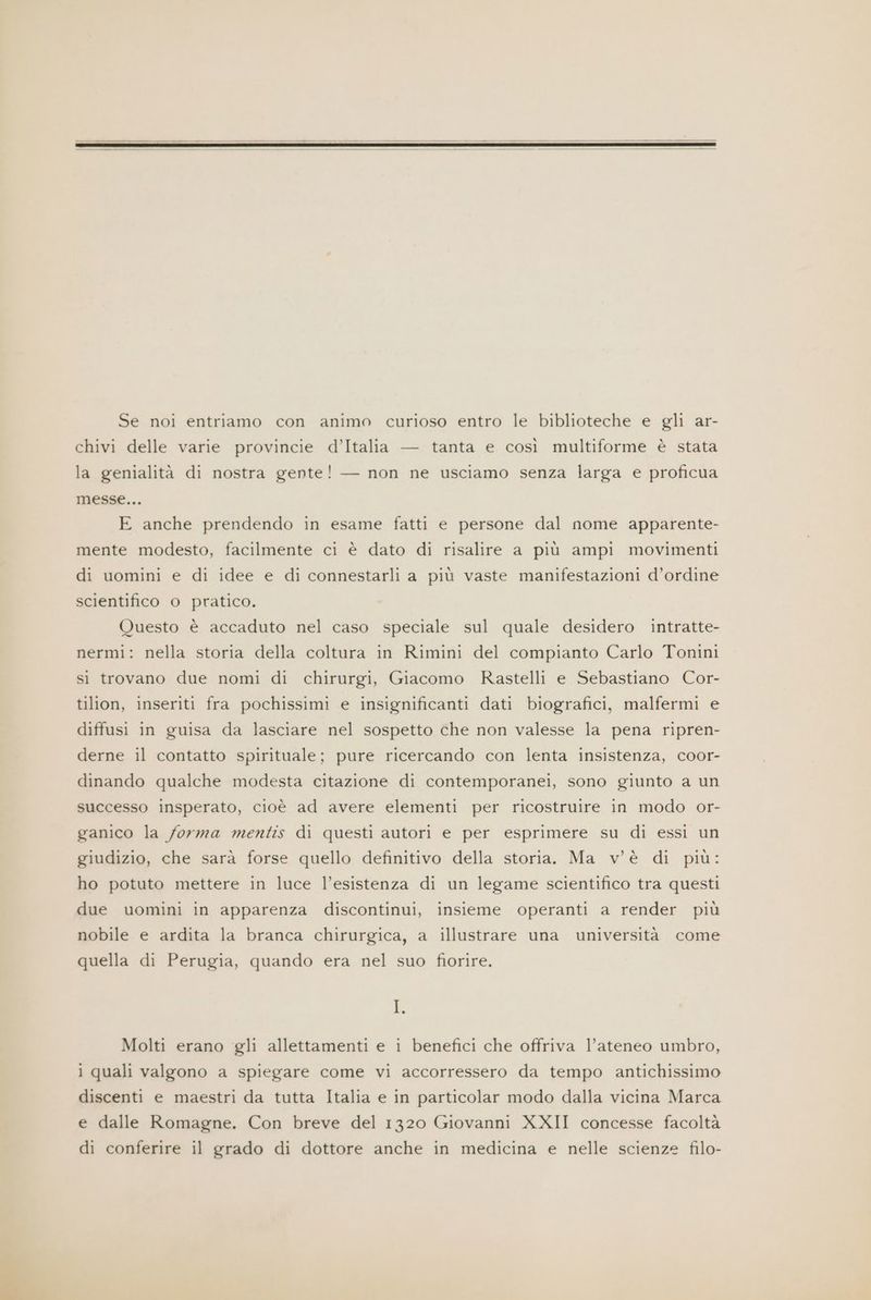 Se noi entriamo con animo curioso entro le biblioteche e gli ar- chivi delle varie provincie d’Italia — tanta e così multiforme è stata la genialità di nostra gente! — non ne usciamo senza larga e proficua messe... E anche prendendo in esame fatti e persone dal nome apparente- mente modesto, facilmente ci è dato di risalire a più ampi movimenti di uomini e di idee e di connestarli a più vaste manifestazioni d’ordine scientifico o pratico. Questo è accaduto nel caso speciale sul quale desidero intratte- nermi: nella storia della coltura in Rimini del compianto Carlo Tonini sì trovano due nomi di chirurgi, Giacomo Rastelli e Sebastiano Cor- tilion, inseriti fra pochissimi e insignificanti dati biografici, malfermi e diffusi in guisa da lasciare nel sospetto che non valesse la pena ripren- derne il contatto spirituale; pure ricercando con lenta insistenza, coor- dinando qualche modesta citazione di contemporanei, sono giunto a un successo insperato, cioè ad avere elementi per ricostruire in modo or- ganico la forma mentis di questi autori e per esprimere su di essi un giudizio, che sarà forse quello definitivo della storia. Ma v'è di più: ho potuto mettere in luce l’esistenza di un legame scientifico tra questi due uomini in apparenza discontinui, insieme operanti a render più nobile e ardita la branca chirurgica, a illustrare una università come quella di Perugia, quando era nel suo fiorire. I. Molti erano gli allettamenti e i benefici che offriva l’ateneo umbro, 1 quali valgono a spiegare come vi accorressero da tempo antichissimo discenti e maestri da tutta Italia e in particolar modo dalla vicina Marca e dalle Romagne. Con breve del 1320 Giovanni XXII concesse facoltà di conferire il grado di dottore anche in medicina e nelle scienze filo-
