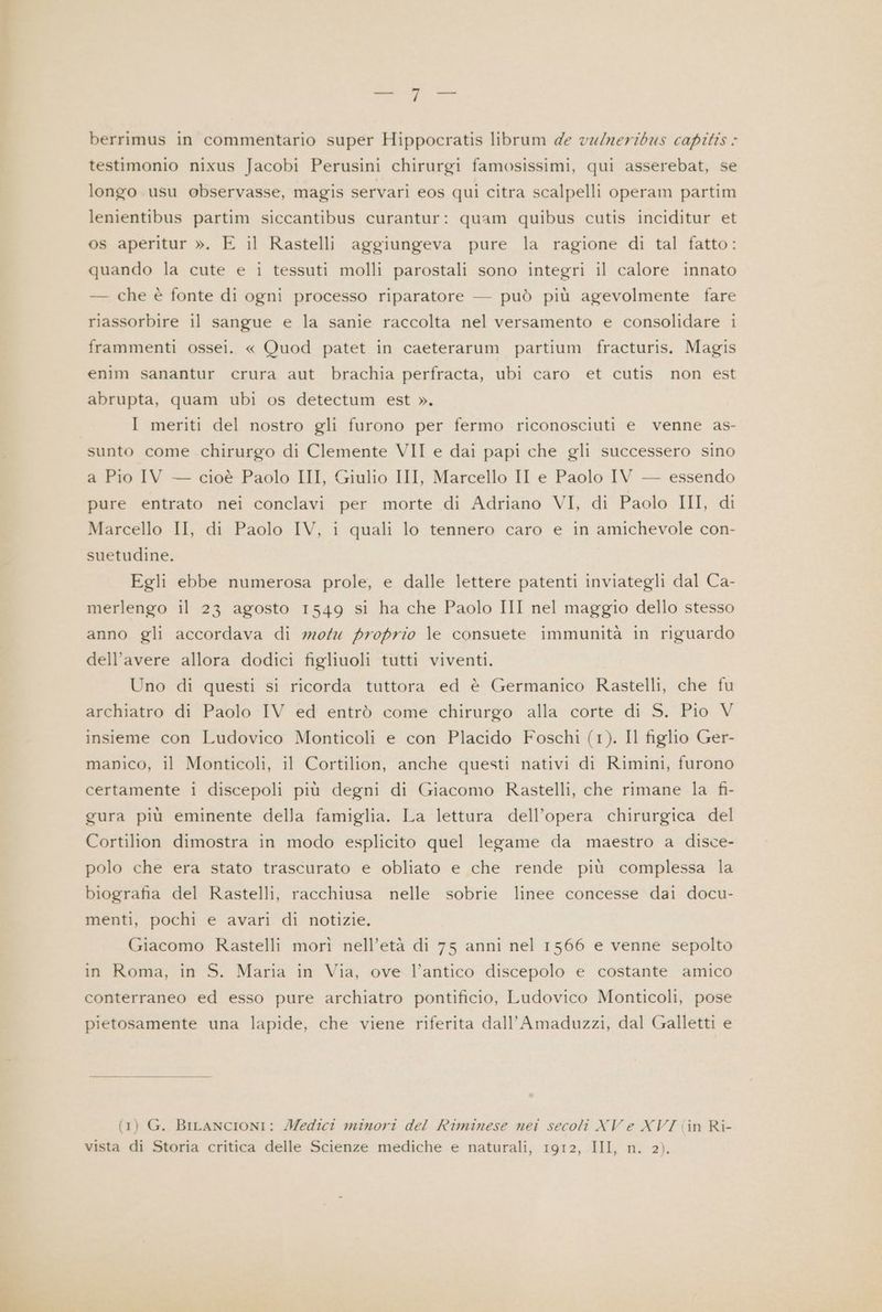 berrimus in commentario super Hippocratis librum de vulmeribus capitis < testimonio nixus Jacobi Perusini chirurgi famosissimi, qui asserebat, se longo usu observasse, magis servari eos qui citra scalpelli operam partim lenientibus partim siccantibus curantur: quam quibus cutis inciditur et os aperitur ». E il Rastelli aggiungeva pure la ragione di tal fatto: quando la cute e i tessuti molli parostali sono integri il calore innato — che è fonte di ogni processo riparatore — può più agevolmente fare riassorbire il sangue e la sanie raccolta nel versamento e consolidare i frammenti ossei. « Quod patet in caeterarum partium fracturis. Magis enim sanantur crura aut brachia perfracta, ubi caro et cutis non est abrupta, quam ubi os detectum est ». I meriti del nostro gli furono per fermo riconosciuti e venne as- sunto come chirurgo di Clemente VII e dai papi che gli successero sino a Pio IV — cioè Paolo III, Giulio III, Marcello II e Paolo IV — essendo pure entrato nei conclavi per morte di Adriano VI, di Paolo III, di Marcello II, di Paolo IV, i quali lo tennero caro e in amichevole con- suetudine. Egli ebbe numerosa prole, e dalle lettere patenti inviategli dal Ca- merlengo il 23 agosto 1549 si ha che Paolo III nel maggio dello stesso anno gli accordava di motu proprio le consuete immunità in riguardo dell’avere allora dodici figliuoli tutti viventi. Uno di questi si ricorda tuttora ed è Germanico Rastelli, che fu archiatro di Paolo IV ed entrò come chirurgo alla corte di S. Pio V insieme con Ludovico Monticoli e con Placido Foschi (1). Il figlio Ger- manico, il Monticoli, il Cortilion, anche questi nativi di Rimini, furono certamente i discepoli più degni di Giacomo Rastelli, che rimane la fi- gura più eminente della famiglia. La lettura dell’opera chirurgica del Cortilion dimostra in modo esplicito quel legame da maestro a disce- polo che era stato trascurato e obliato e che rende più complessa la biografia del Rastelli, racchiusa nelle sobrie linee concesse dai docu- menti, pochi e avari di notizie. Giacomo Rastelli morì nell’età di 75 anni nel 1566 e venne sepolto in Roma, in S. Maria in Via, ove l’antico discepolo e costante amico conterraneo ed esso pure archiatro pontificio, Ludovico Monticoli, pose pietosamente una lapide, che viene riferita dall’Amaduzzi, dal Galletti e (1) G. BILANCIONI: Medici minori del Riminese nei secoli XV e XVI (in Ri- vista di Storia critica delle Scienze mediche e naturali, 1912, III, n. 2).