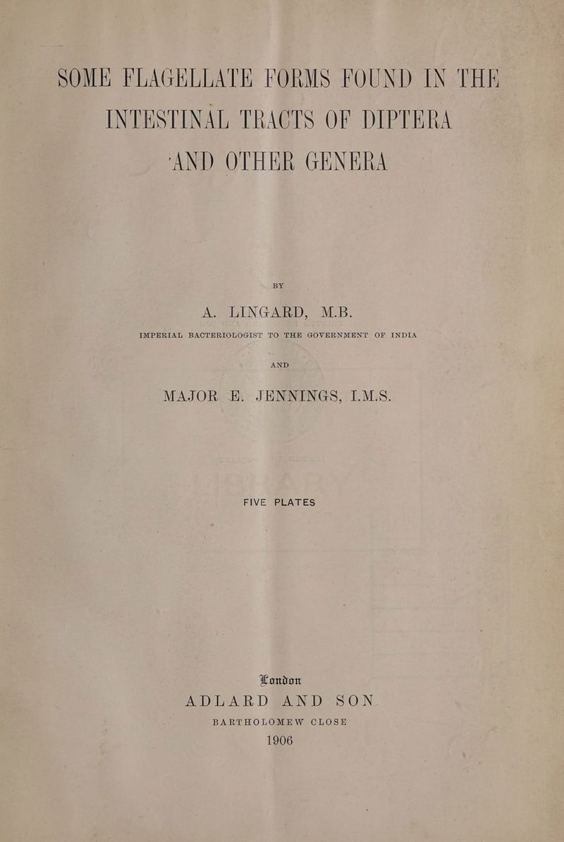 SOME FLAGELLATE FORMS FOUND IN THE INTESTINAL TRACTS OF DIPTERA AND OTHER GENERA A. LINGARD, M.B. IMPERIAL BACTERIOLOGIST TO THE GOVERNMENT OF INDIA MAJOR E. JENNINGS, I.M.S. FIVE PLATES London ADLAR DAN D SON BARTHOLOMEW CLOSE 1906