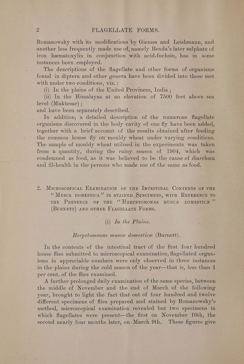 Romanowsky with its modifications by Giemsa and Leishmann, and another less frequently made use of, namely Benda’s later sulphate of iron hematoxylin in conjunction with acid-fuchsin, has in some instances been employed. The descriptions of the flagellate and other forms of organisms found in diptera and other genera have been divided into those met with under two conditions, viz. : (i) In the plains of the United Provinces, India ; (ii) In the Himalayas at an elevation of 7500 feet above sea level (Muktesar) ; and have been separately described. In addition, a detailed description of the numerous flagellate organisms discovered in the body cavity of one fly have been added, together with a brief account of the results obtained after feeding the common house fly on mouldy wheat under varying conditions. The sample of mouldy wheat utilised in the experiments was taken from a quantity, during the rainy season of 1904, which was condemned as food, as it was believed to be the cause of diarrhcea and ill-health in the persons who made use of the same as food. 2. MicroscopicaL ExamMiNATION OF THE INTESTINAL CONTENTS OF THE “Musca DOMESTICA”’ IN STAINED SPECIMENS, WITH REFERENCE TO THE PRESENCE Or THE ‘‘ HERPETOMONAS MUSCH DOMESTICA 7 (BURNETT) AND OTHER FLAGELLATE Forms. (i) In the Plains. Herpetomonas muscxe domestice (Burnett). In the contents of the intestinal tract of the first four hundred house flies submitted to microscopical examination, flagellated organ- isms in appreciable numbers were only observed in three instances in the plains during the cold season of the year—that is, less than 1 per cent. of the aie examined. A further prolonged daily examination of the same species, beneee the middle of November and the end of March of the following year, brought to ight the fact that out of four hundred and twelve different specimens of flies prepared and stained by Romanowsky’s method, microscopical examination revealed but two specimens in which flagellates were present—the first on November 16th, the second nearly four months later, on, March 9th. ‘These figures give
