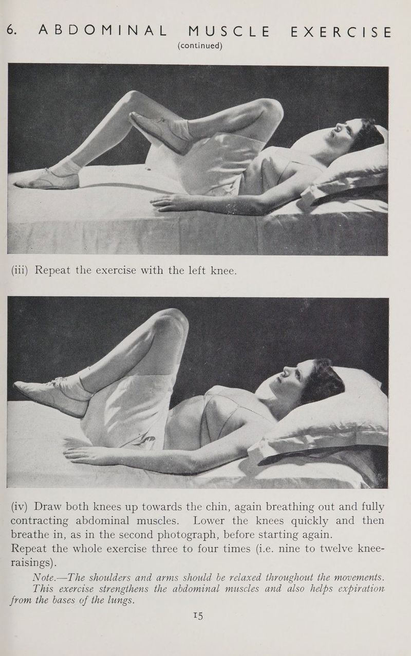(111) Repeat the exercise with the left knee. (iv) Draw both knees up towards the chin, again breathing out and fully contracting abdominal muscles. Lower the knees quickly and then breathe in, as in the second photograph, before starting again. Repeat the whole exercise three to four times (i.e. nine to twelve knee- raisings). Note.—The shoulders and arms should be relaxed throughout the movements. This exercise strengthens the abdominal muscles and also helps expiration from the bases of the lungs. T5