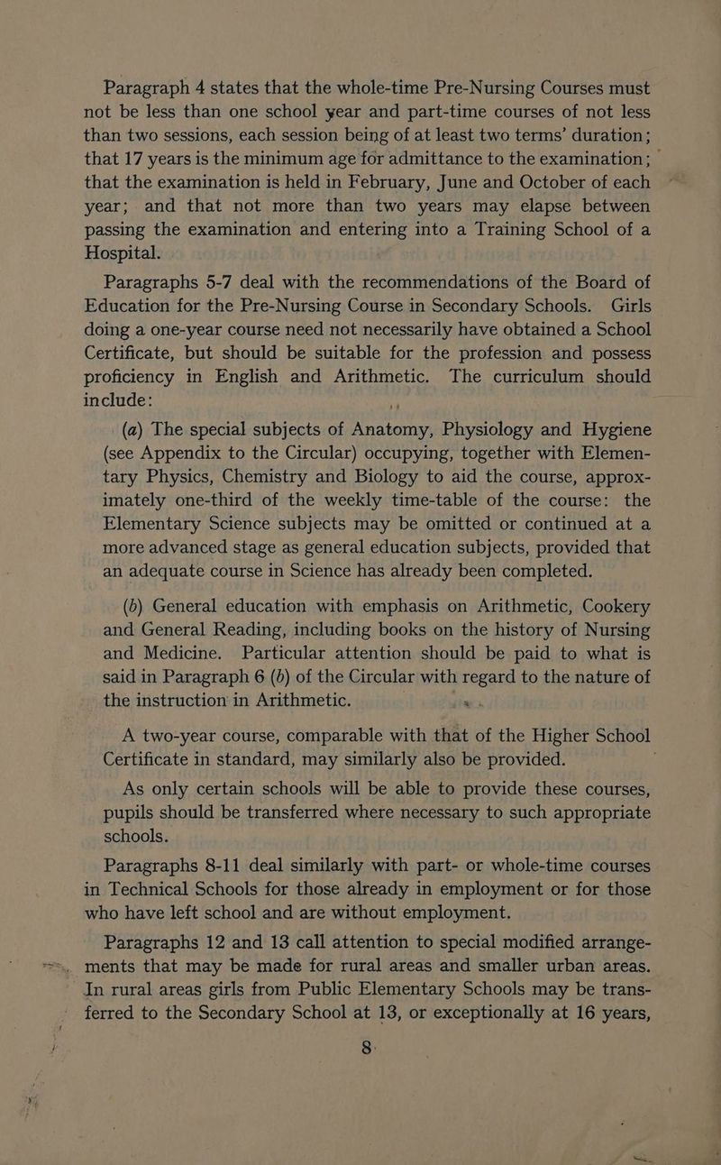 Paragraph 4 states that the whole-time Pre-Nursing Courses must not be less than one school year and part-time courses of not less than two sessions, each session being of at least two terms’ duration ; that 17 years is the minimum age for admittance to the examination; © that the examination is held in February, June and October of each year; and that not more than two years may elapse between passing the examination and entering into a Training School of a Hospital. Paragraphs 5-7 deal with the recommendations of the Board of Education for the Pre-Nursing Course in Secondary Schools. Girls doing a one-year course need not necessarily have obtained a School Certificate, but should be suitable for the profession and possess proficiency in English and Arithmetic. The curriculum should include: 4) _(a) The special subjects of Anatomy, Physiology and Hygiene (see Appendix to the Circular) occupying, together with Elemen- tary Physics, Chemistry and Biology to aid the course, approx- imately one-third of the weekly time-table of the course: the Elementary Science subjects may be omitted or continued at a more advanced stage as general education subjects, provided that an adequate course in Science has already been completed. (5) General education with emphasis on Arithmetic, Cookery and General Reading, including books on the history of Nursing and Medicine. Particular attention should be paid to what is said in Paragraph 6 (0) of the Circular with regard to the nature of the instruction in Arithmetic. 7 jie A two-year course, comparable with that of the Higher School Certificate in standard, may similarly also be provided. As only certain schools will be able to provide these courses, pupils should be transferred where necessary to such appropriate schools. Paragraphs 8-11 deal similarly with part- or whole-time courses in Technical Schools for those already in employment or for those who have left school and are without employment. Paragraphs 12 and 13 call attention to special modified arrange- In rural areas girls from Public Elementary Schools may be trans- ferred to the Secondary School at 13, or exceptionally at 16 years, 8: