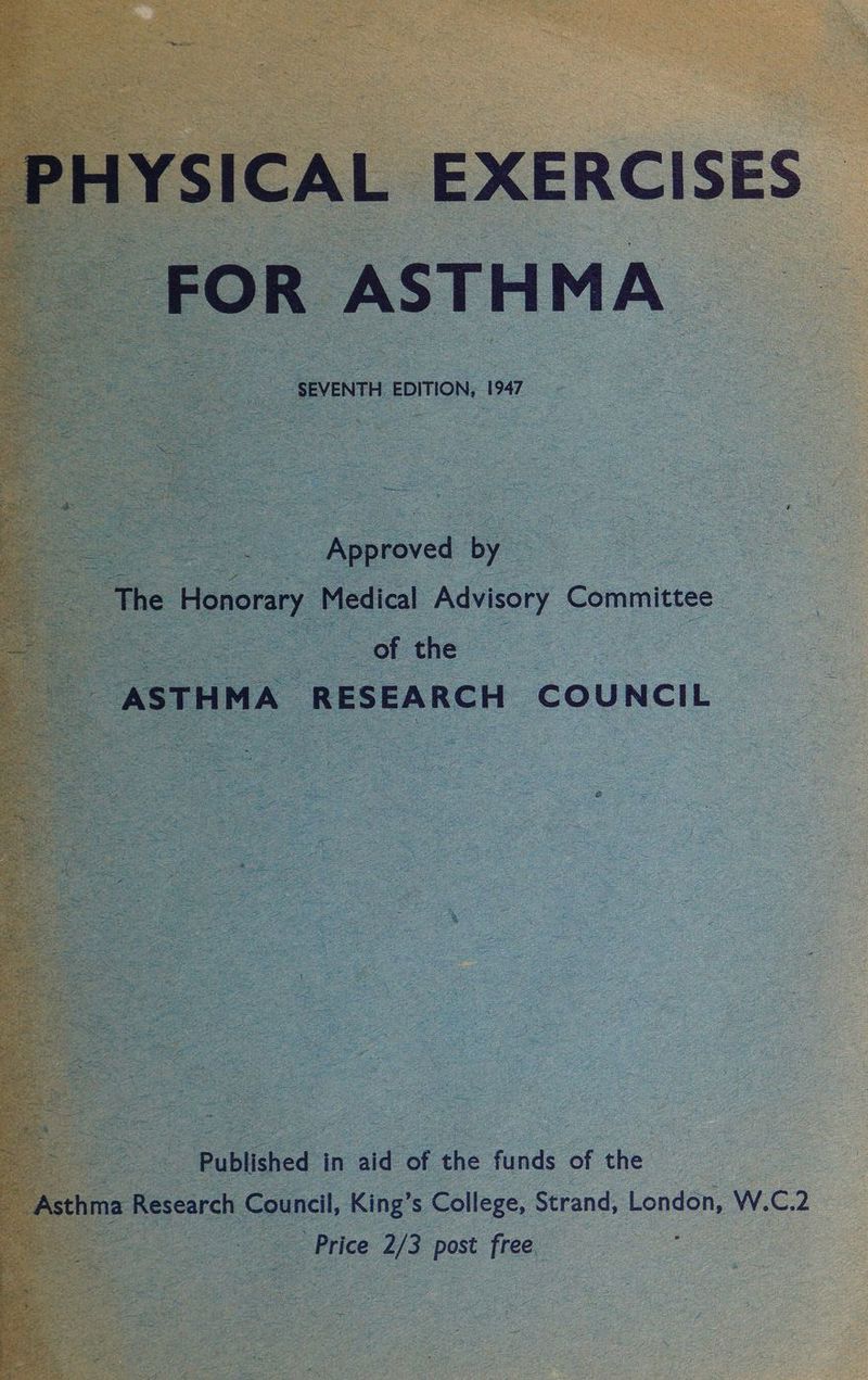 PHYSICAL EXERCISES | FOR | ASTH MA : = = 2. SEVENTH EDITION, 1947 a Se Soge Be eseeicns Oo pe Approved | ey oe o “The ‘Honorary Medical Advisory “Commitzee a ASTHMA ‘RESEARCH ‘cou NCIL = Selina Woe Published in ae of the funds of the : Asthma esearch Counell, King’s College, Strand, London, W.C.2 y Price 2/3 post free