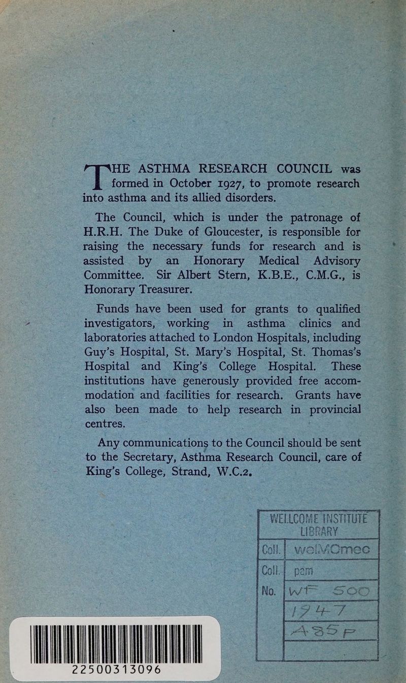 HE ASTHMA RESEARCH COUNCIL was formed in October 1927, to promote research fe asthma and its allied disorders. The Council, which is under the patronage of H.R.H. The Duke of Gloucester, is responsible for raising the necessary funds for research and is assisted by an Honorary Medical eas Committee. Sir Albert Stern, K.B.E., C.M.G., Honorary Treasurer. Funds have been used for grants to falified investigators, working in asthma clinics and laboratories attached to London Hospitals, including _ Guy’s Hospital, St. Mary’s Hospital, St. Thomas’s institutions have generously provided free accom- modation and facilities for research. Grants have also been made to help research in provincial centres. Any communications to the coud should be sent to the Secretary, Asthma Research Council, care of King’s College, Strand, W.C.2. NU