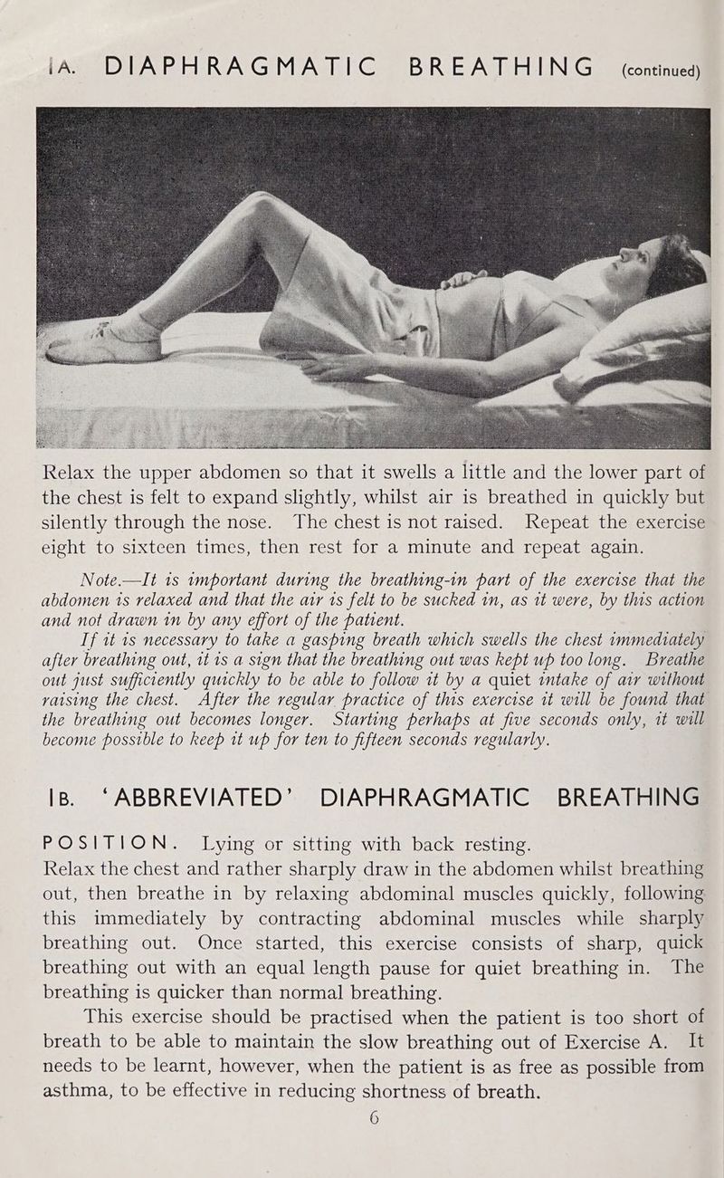 iA. DIAPHRAGMATIC BREATHING continued) Note.—It 1s tmportant during the breathing-in part of the exercise that the abdomen 1s relaxed and that the air ts felt to be sucked in, as tt were, by this action and not drawn in by any effort of the patient. If it 1s necessary to take a gasping breath which swells the chest immediately after breathing out, it is a sign that the breathing out was kept up too long. Breathe out just sufficiently quickly “to be able to follow it by a quiet intake of air without vaising the chest. After the regular practice of this exercise it will be found that the breathing out becomes longer. Starting perhaps at five seconds only, it will become possible to keep 1t up for ten to fifteen seconds regularly. IB. ‘ABBREVIATED’ DIAPHRAGMATIC BREATHING POSITION. Lying or sitting with back resting. Relax the chest and rather sharply draw in the abdomen whilst breathing out, then breathe in by relaxing abdominal muscles quickly, following this immediately by contracting abdominal muscles while sharply breathing out. Once started, this exercise consists of sharp, quick breathing out with an equal length pause for quiet breathing in. The breathing is quicker than normal breathing. This exercise should be practised when the patient is too short of breath to be able to maintain the slow breathing out of Exercise A. It needs to be learnt, however, when the patient is as free as possible from asthma, to be effective in reducing shortness of breath.