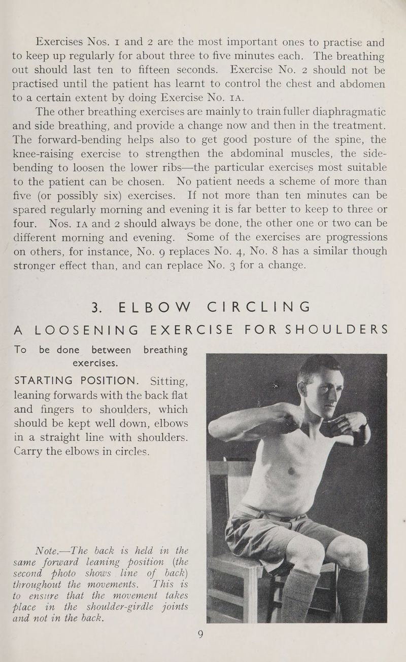 Exercises Nos. I and 2 are the most important ones to practise and to keep up regularly for about three to five minutes each. The breathing out should last ten to fifteen seconds. Exercise No. 2 should not be practised until the patient has learnt to control the chest and abdomen to a certain extent by doing Exercise No. IA. The other breathing exercises are mainly to train fuller diaphragmatic and side breathing, and provide a change now and then in the treatment. The forward-bending helps also to get good posture of the spine, the knee-raising exercise to strengthen the abdominal muscles, the side- bending to loosen the lower ribs—the particular exercises most suitable to the patient can be chosen. No patient needs a scheme of more than five (or possibly six) exercises. If not more than ten minutes can be spared regularly morning and evening it is far better to keep to three or four. Nos. ra and 2 should always be done, the other one or two can be different morning and evening. Some of the exercises are progressions on others, for instance, No. 9 replaces No. 4, No. 8 has a similar though stronger effect than, and can replace No. 3 for a change. Pee 6. WV CER CLIN G Peer oOseNING EXERCISE FOR. SHOULDERS To be done between breathing exercises. STARTING POSITION. Sitting, leaning forwards with the back flat and fingers to shoulders, which should be kept well down, elbows in a straight line with shoulders. Carry the elbows in circles. Note.—The back 1s held in the same forward leaning position (the second photo shows line of back) throughout the movements. This 1s to ensure that the movement takes place in the shoulder-girdle joints and not in the back.