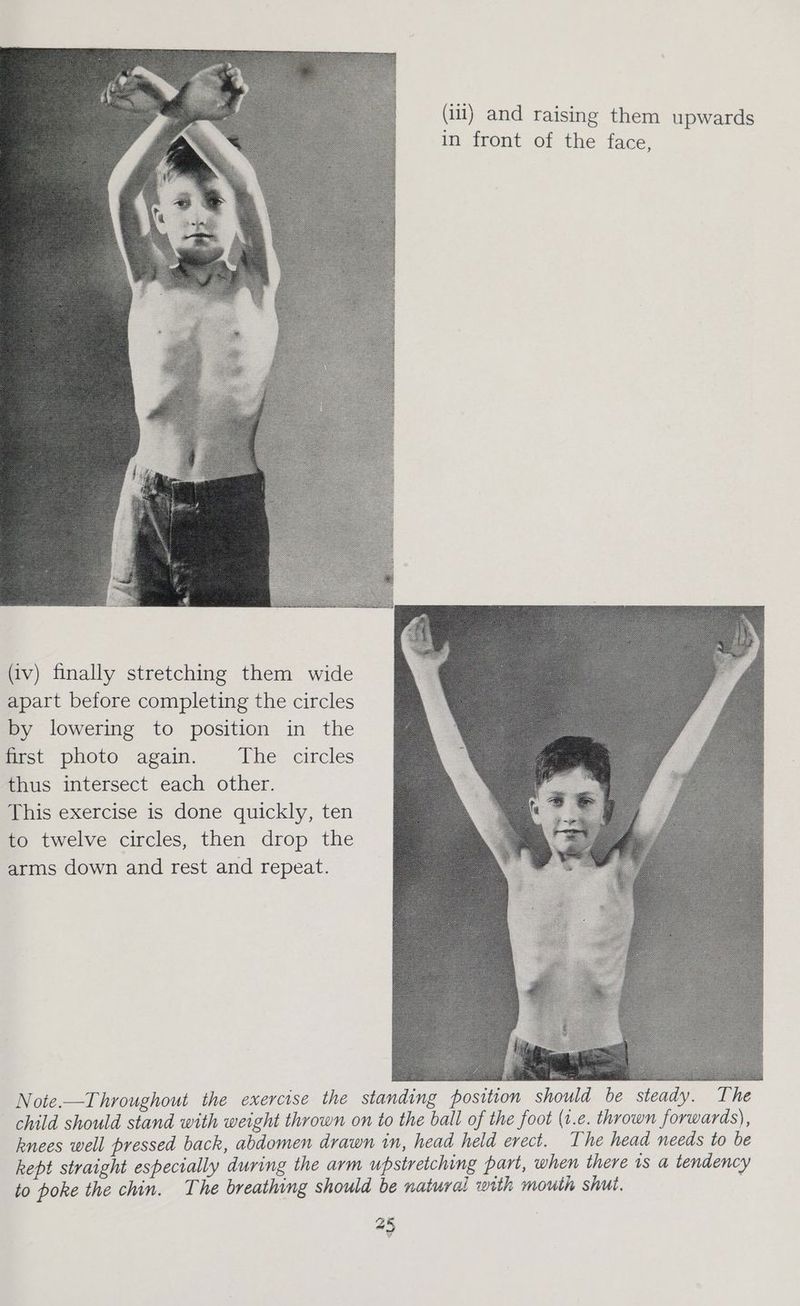 (iit) and raising them upwards in front of the face, (iv) finally stretching them wide apart before completing the circles by lowering to position in the first photo again. The circles thus intersect each other. This exercise is done quickly, ten to twelve circles, then drop the arms down and rest and repeat. Note.—Throughout the exercise the standing position should be steady. The child should stand with weight thrown on to the ball of the foot (1.e. thrown forwards), knees well pressed back, abdomen drawn in, head held erect. The head needs to be kept straight especially during the arm upstretching part, when there 1s a tendency to poke the chin. The breathing should be natural with mouth shut.