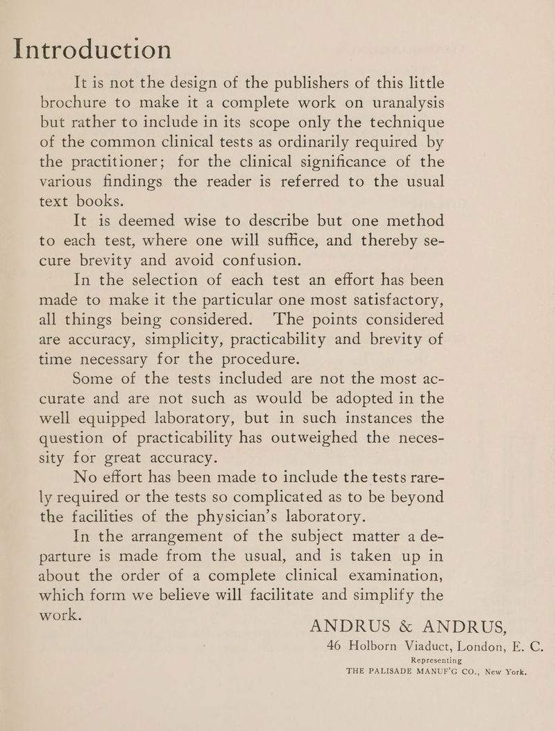 Introduction It is not the design of the publishers of this little brochure to make it a complete work on uranalysis but rather to include in its scope only the technique of the common clinical tests as ordinarily required by the practitioner; for the clinical significance of the various findings the reader is referred to the usual text books. It is deemed wise to describe but one method to each test, where one will suffice, and thereby se- cure brevity and avoid confusion. In the selection of each test an effort has been made to make it the particular one most satisfactory, all things being considered. The points considered are accuracy, simplicity, practicability and brevity of time necessary for the procedure. Some of the tests included are not the most ac- curate and are not such as would be adopted in the well equipped laboratory, but in such instances the question of practicability has outweighed the neces- sity for great accuracy. No effort has been made to include the tests rare- ly required or the tests so complicated as to be beyond the facilities of the physician’s laboratory. In the arrangement of the subject matter a de- parture is made from the usual, and is taken up in about the order of a complete clinical examination, which form we believe will facilitate and simplify the kK. ANDRUS & ANDRUS, 46 Holborn Viaduct, London, E. C. Representing THE PALISADE MANUF’G CO., New York.