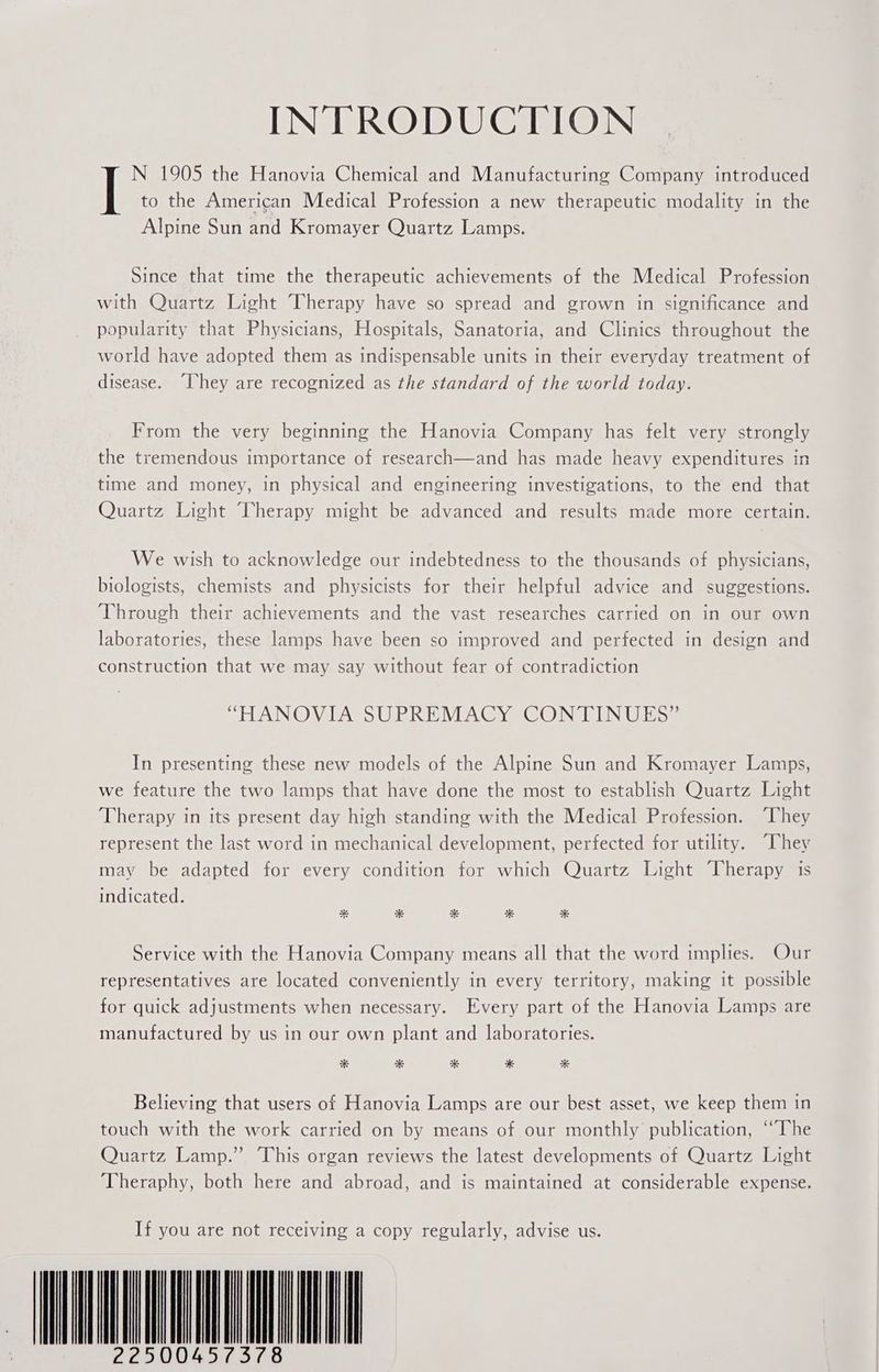 INTRODUCTION N 1905 the Hanovia Chemical and Manufacturing Company introduced to the American Medical Profession a new therapeutic modality in the Alpine Sun and Kromayer Quartz Lamps. Since that time the therapeutic achievements of the Medical Profession with Quartz Light Therapy have so spread and grown in significance and popularity that Physicians, Hospitals, Sanatoria, and Clinics throughout the world have adopted them as indispensable units in their everyday treatment of disease. “They are recognized as the standard of the world today. From the very beginning the Hanovia Company has felt very strongly the tremendous importance of research and has made heavy expenditures in time and money, in physical and engineering investigations, to the end that Quartz Light Therapy might be advanced and results made more certain. We wish to acknowledge our indebtedness to the thousands of physicians, biologists, chemists and physicists for their helpful advice and suggestions. Through their achievements and the vast researches carried on in our own laboratories, these lamps have been so improved and perfected in design and construction that we may say without fear of contradiction SELAIN@VTAGS Ue RieiViA @ Yar ONIN os In presenting these new models of the Alpine Sun and Kromayer Lamps, we feature the two lamps that have done the most to establish Quartz Light Therapy in its present day high standing with the Medical Profession. “They represent the last word in mechanical development, perfected for utility. “They may be adapted for every condition for which Quartz Light Therapy is indicated. Service with the Hanovia Company means all that the word implies. Our representatives are located conveniently in every territory, making it possible for quick adjustments when necessary. Every part of the Hanovia Lamps are manufactured by us in our own plant and laboratories. * * * * * Believing that users of Hanovia Lamps are our best asset, we keep them in touch with the work carried on by means of our monthly publication, “The Quartz Lamp.” This organ reviews the latest developments of Quartz Light Theraphy, both here and abroad, and is maintained at considerable expense. If you are not receiving a copy regularly, advise us. 22500457378