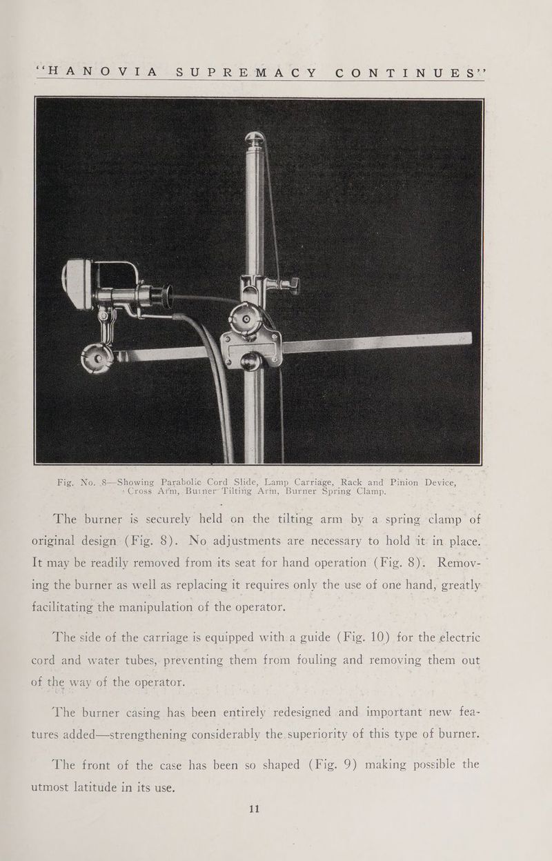 eee Valen SUP ROMA 'C*Y CONT I NUE SY The burner is securely held on the tilting arm by a spring clamp of original design (Fig. 8). No adjustments are necessary to hold it: in place. It may be readily removed from its seat for hand operation (Fig. 8). Remov- ing the burner as well as replacing it requires only the use of one hand, greatly facilitating the manipulation of the operator. The side of the carriage is equipped with a guide (Fig. 10) for the electric cord and water tubes, preventing them from fouling and removing them out of the way of the operator. The burner casing has been entirely redesigned and important’ new fea- tures added—strengthening considerably the superiority of this type of burner. The front of the case has been so shaped (Fig. 9) making possible the utmost latitude in its use.