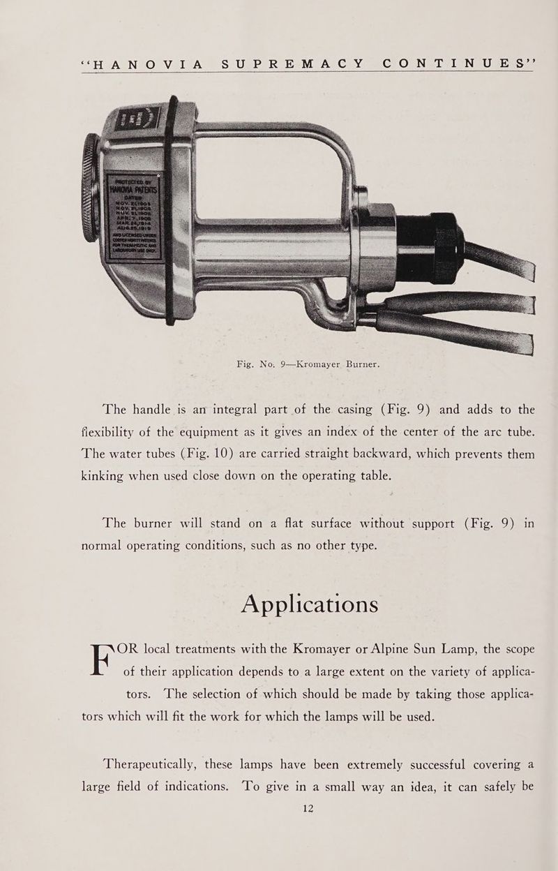 ““H A NtO Vil‘A — S'UsP,R KeM A-CeyYr 2 CeOGNSIVIENGU seam The handle is an integral part of the casing (Fig. 9) and adds to the flexibility of the equipment as it gives an index of the center of the arc tube. The water tubes (Fig. 10) are carried straight backward, which prevents them kinking when used close down on the operating table. The burner will stand on a flat surface without support (Fig. 9) in normal operating conditions, such as no other type. Applications NOR local treatments with the Kromayer or Alpine Sun Lamp, the scope of their application depends to a large extent on the variety of applica- tors. “The selection of which should be made by taking those applica- tors which will fit the work for which the lamps will be used. Therapeutically, these lamps have been extremely successful covering a large field of indications. To give in a small way an idea, it can safely be