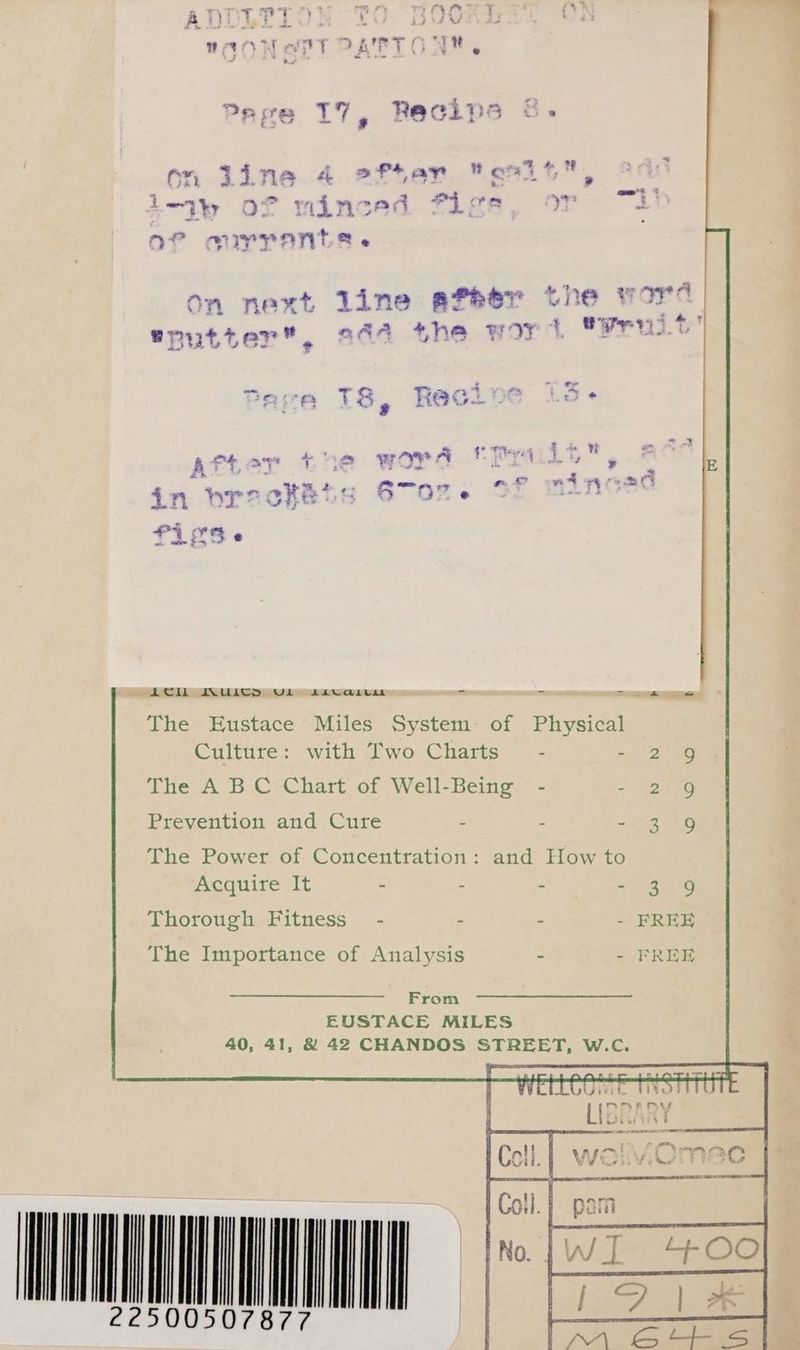 * &amp;» on line 4 efter s2it, leaky Of are sad Figs, or i! of currants. ee. he “ta ne # S ft On next line afeer tne yore | 2A + re .% © putter”, 244 the wo Fea >’ = --1¢ “a &amp; {2 = 4 oF a ©  4 5 ae (® a CZ ~ | Lew d 4 i. Sal one > <5 @ fis e ACIL IUICTD UL Lavcaivm = = Tea ~ The Eustace Miles System: of Physical Culture: with Two Charts’ - - 2 The A BC Chart of Well-Being - - 2 Prevention and Cure - - Se We) The Power of Concentration: and How to Acquire It - - - ma ee Thorough Fitness” - - - - FREE The Importance of Analysis ~ - FREE From EUSTACE MiLES 40, 41, &amp; 42 CHANDOS STREET, W.C. HONAQUCONN